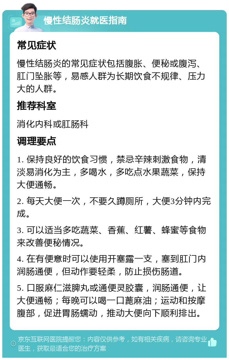 慢性结肠炎就医指南 常见症状 慢性结肠炎的常见症状包括腹胀、便秘或腹泻、肛门坠胀等，易感人群为长期饮食不规律、压力大的人群。 推荐科室 消化内科或肛肠科 调理要点 1. 保持良好的饮食习惯，禁忌辛辣刺激食物，清淡易消化为主，多喝水，多吃点水果蔬菜，保持大便通畅。 2. 每天大便一次，不要久蹲厕所，大便3分钟内完成。 3. 可以适当多吃蔬菜、香蕉、红薯、蜂蜜等食物来改善便秘情况。 4. 在有便意时可以使用开塞露一支，塞到肛门内润肠通便，但动作要轻柔，防止损伤肠道。 5. 口服麻仁滋脾丸或通便灵胶囊，润肠通便，让大便通畅；每晚可以喝一口蓖麻油；运动和按摩腹部，促进胃肠蠕动，推动大便向下顺利排出。