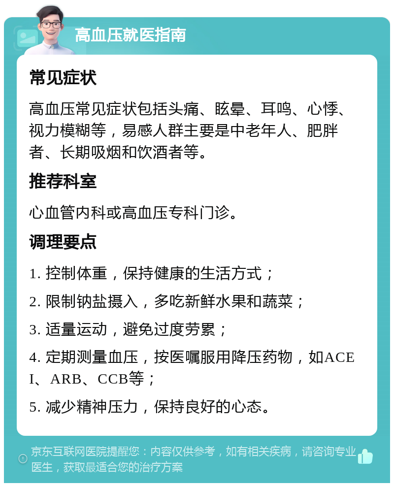 高血压就医指南 常见症状 高血压常见症状包括头痛、眩晕、耳鸣、心悸、视力模糊等，易感人群主要是中老年人、肥胖者、长期吸烟和饮酒者等。 推荐科室 心血管内科或高血压专科门诊。 调理要点 1. 控制体重，保持健康的生活方式； 2. 限制钠盐摄入，多吃新鲜水果和蔬菜； 3. 适量运动，避免过度劳累； 4. 定期测量血压，按医嘱服用降压药物，如ACEI、ARB、CCB等； 5. 减少精神压力，保持良好的心态。