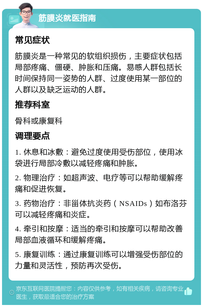 筋膜炎就医指南 常见症状 筋膜炎是一种常见的软组织损伤，主要症状包括局部疼痛、僵硬、肿胀和压痛。易感人群包括长时间保持同一姿势的人群、过度使用某一部位的人群以及缺乏运动的人群。 推荐科室 骨科或康复科 调理要点 1. 休息和冰敷：避免过度使用受伤部位，使用冰袋进行局部冷敷以减轻疼痛和肿胀。 2. 物理治疗：如超声波、电疗等可以帮助缓解疼痛和促进恢复。 3. 药物治疗：非甾体抗炎药（NSAIDs）如布洛芬可以减轻疼痛和炎症。 4. 牵引和按摩：适当的牵引和按摩可以帮助改善局部血液循环和缓解疼痛。 5. 康复训练：通过康复训练可以增强受伤部位的力量和灵活性，预防再次受伤。