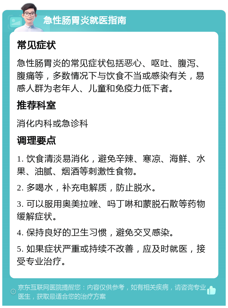 急性肠胃炎就医指南 常见症状 急性肠胃炎的常见症状包括恶心、呕吐、腹泻、腹痛等，多数情况下与饮食不当或感染有关，易感人群为老年人、儿童和免疫力低下者。 推荐科室 消化内科或急诊科 调理要点 1. 饮食清淡易消化，避免辛辣、寒凉、海鲜、水果、油腻、烟酒等刺激性食物。 2. 多喝水，补充电解质，防止脱水。 3. 可以服用奥美拉唑、吗丁啉和蒙脱石散等药物缓解症状。 4. 保持良好的卫生习惯，避免交叉感染。 5. 如果症状严重或持续不改善，应及时就医，接受专业治疗。