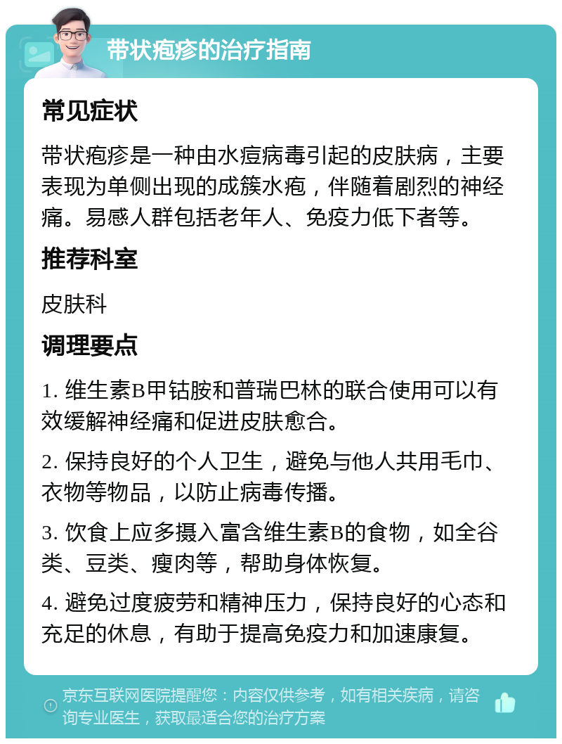 带状疱疹的治疗指南 常见症状 带状疱疹是一种由水痘病毒引起的皮肤病，主要表现为单侧出现的成簇水疱，伴随着剧烈的神经痛。易感人群包括老年人、免疫力低下者等。 推荐科室 皮肤科 调理要点 1. 维生素B甲钴胺和普瑞巴林的联合使用可以有效缓解神经痛和促进皮肤愈合。 2. 保持良好的个人卫生，避免与他人共用毛巾、衣物等物品，以防止病毒传播。 3. 饮食上应多摄入富含维生素B的食物，如全谷类、豆类、瘦肉等，帮助身体恢复。 4. 避免过度疲劳和精神压力，保持良好的心态和充足的休息，有助于提高免疫力和加速康复。