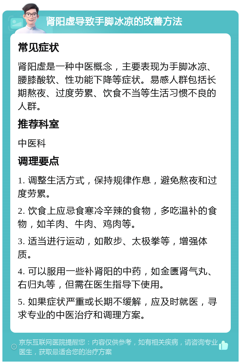 肾阳虚导致手脚冰凉的改善方法 常见症状 肾阳虚是一种中医概念，主要表现为手脚冰凉、腰膝酸软、性功能下降等症状。易感人群包括长期熬夜、过度劳累、饮食不当等生活习惯不良的人群。 推荐科室 中医科 调理要点 1. 调整生活方式，保持规律作息，避免熬夜和过度劳累。 2. 饮食上应忌食寒冷辛辣的食物，多吃温补的食物，如羊肉、牛肉、鸡肉等。 3. 适当进行运动，如散步、太极拳等，增强体质。 4. 可以服用一些补肾阳的中药，如金匮肾气丸、右归丸等，但需在医生指导下使用。 5. 如果症状严重或长期不缓解，应及时就医，寻求专业的中医治疗和调理方案。