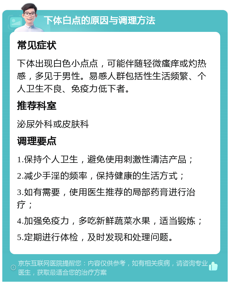 下体白点的原因与调理方法 常见症状 下体出现白色小点点，可能伴随轻微瘙痒或灼热感，多见于男性。易感人群包括性生活频繁、个人卫生不良、免疫力低下者。 推荐科室 泌尿外科或皮肤科 调理要点 1.保持个人卫生，避免使用刺激性清洁产品； 2.减少手淫的频率，保持健康的生活方式； 3.如有需要，使用医生推荐的局部药膏进行治疗； 4.加强免疫力，多吃新鲜蔬菜水果，适当锻炼； 5.定期进行体检，及时发现和处理问题。