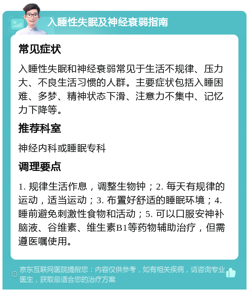 入睡性失眠及神经衰弱指南 常见症状 入睡性失眠和神经衰弱常见于生活不规律、压力大、不良生活习惯的人群。主要症状包括入睡困难、多梦、精神状态下滑、注意力不集中、记忆力下降等。 推荐科室 神经内科或睡眠专科 调理要点 1. 规律生活作息，调整生物钟；2. 每天有规律的运动，适当运动；3. 布置好舒适的睡眠环境；4. 睡前避免刺激性食物和活动；5. 可以口服安神补脑液、谷维素、维生素B1等药物辅助治疗，但需遵医嘱使用。