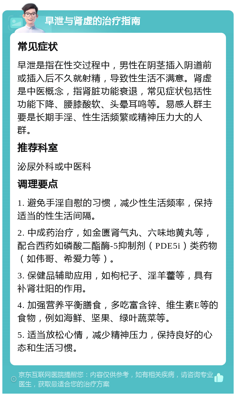 早泄与肾虚的治疗指南 常见症状 早泄是指在性交过程中，男性在阴茎插入阴道前或插入后不久就射精，导致性生活不满意。肾虚是中医概念，指肾脏功能衰退，常见症状包括性功能下降、腰膝酸软、头晕耳鸣等。易感人群主要是长期手淫、性生活频繁或精神压力大的人群。 推荐科室 泌尿外科或中医科 调理要点 1. 避免手淫自慰的习惯，减少性生活频率，保持适当的性生活间隔。 2. 中成药治疗，如金匮肾气丸、六味地黄丸等，配合西药如磷酸二酯酶-5抑制剂（PDE5i）类药物（如伟哥、希爱力等）。 3. 保健品辅助应用，如枸杞子、淫羊藿等，具有补肾壮阳的作用。 4. 加强营养平衡膳食，多吃富含锌、维生素E等的食物，例如海鲜、坚果、绿叶蔬菜等。 5. 适当放松心情，减少精神压力，保持良好的心态和生活习惯。