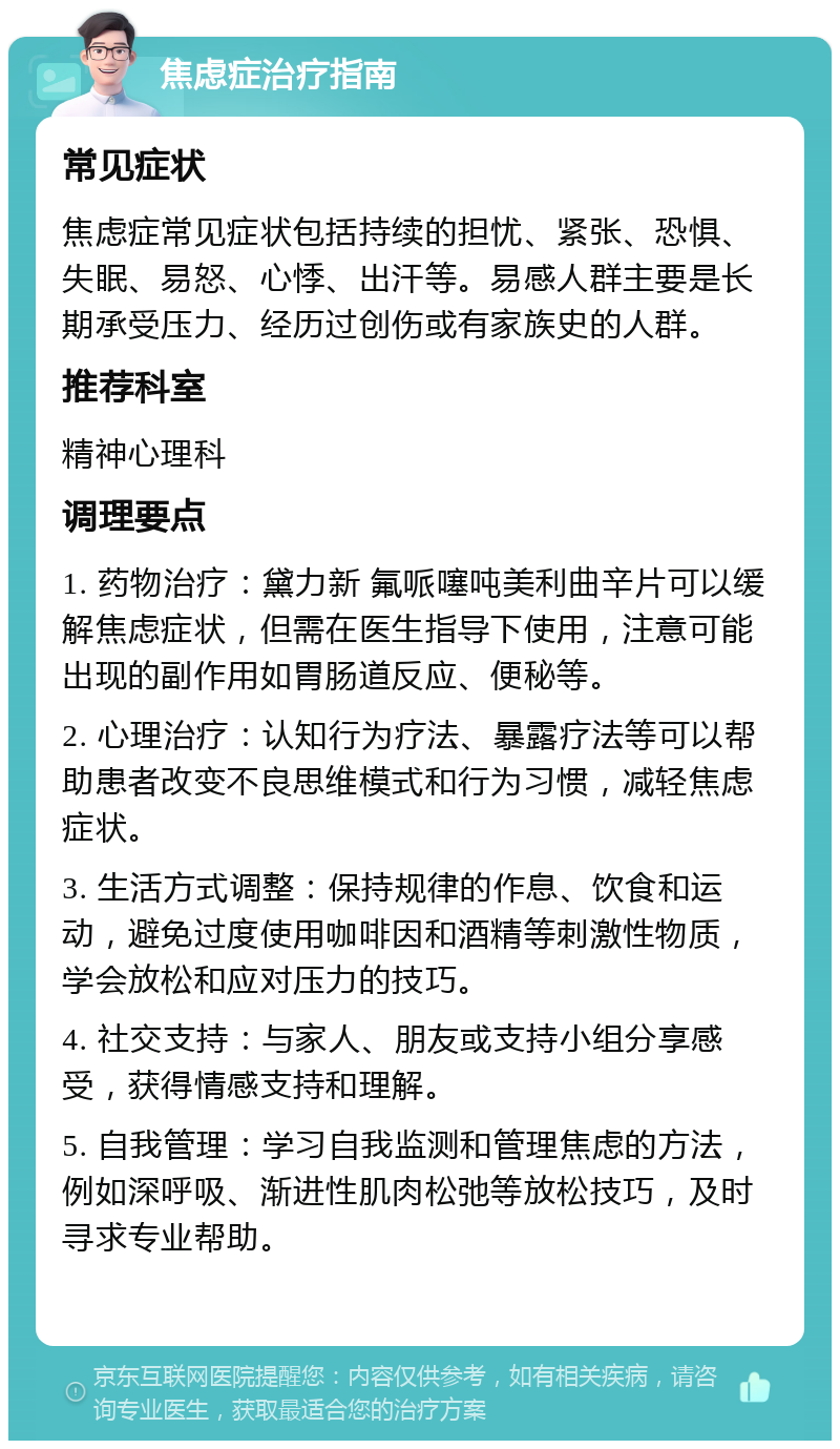 焦虑症治疗指南 常见症状 焦虑症常见症状包括持续的担忧、紧张、恐惧、失眠、易怒、心悸、出汗等。易感人群主要是长期承受压力、经历过创伤或有家族史的人群。 推荐科室 精神心理科 调理要点 1. 药物治疗：黛力新 氟哌噻吨美利曲辛片可以缓解焦虑症状，但需在医生指导下使用，注意可能出现的副作用如胃肠道反应、便秘等。 2. 心理治疗：认知行为疗法、暴露疗法等可以帮助患者改变不良思维模式和行为习惯，减轻焦虑症状。 3. 生活方式调整：保持规律的作息、饮食和运动，避免过度使用咖啡因和酒精等刺激性物质，学会放松和应对压力的技巧。 4. 社交支持：与家人、朋友或支持小组分享感受，获得情感支持和理解。 5. 自我管理：学习自我监测和管理焦虑的方法，例如深呼吸、渐进性肌肉松弛等放松技巧，及时寻求专业帮助。