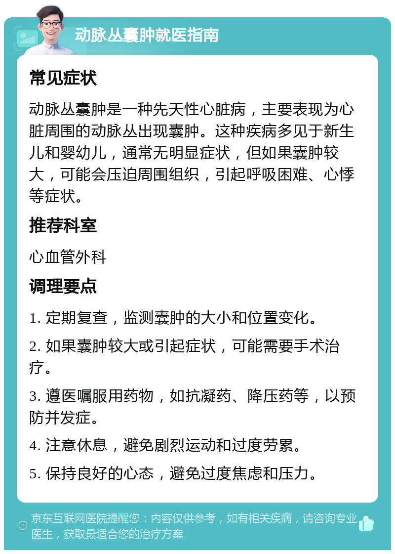 动脉丛囊肿就医指南 常见症状 动脉丛囊肿是一种先天性心脏病，主要表现为心脏周围的动脉丛出现囊肿。这种疾病多见于新生儿和婴幼儿，通常无明显症状，但如果囊肿较大，可能会压迫周围组织，引起呼吸困难、心悸等症状。 推荐科室 心血管外科 调理要点 1. 定期复查，监测囊肿的大小和位置变化。 2. 如果囊肿较大或引起症状，可能需要手术治疗。 3. 遵医嘱服用药物，如抗凝药、降压药等，以预防并发症。 4. 注意休息，避免剧烈运动和过度劳累。 5. 保持良好的心态，避免过度焦虑和压力。