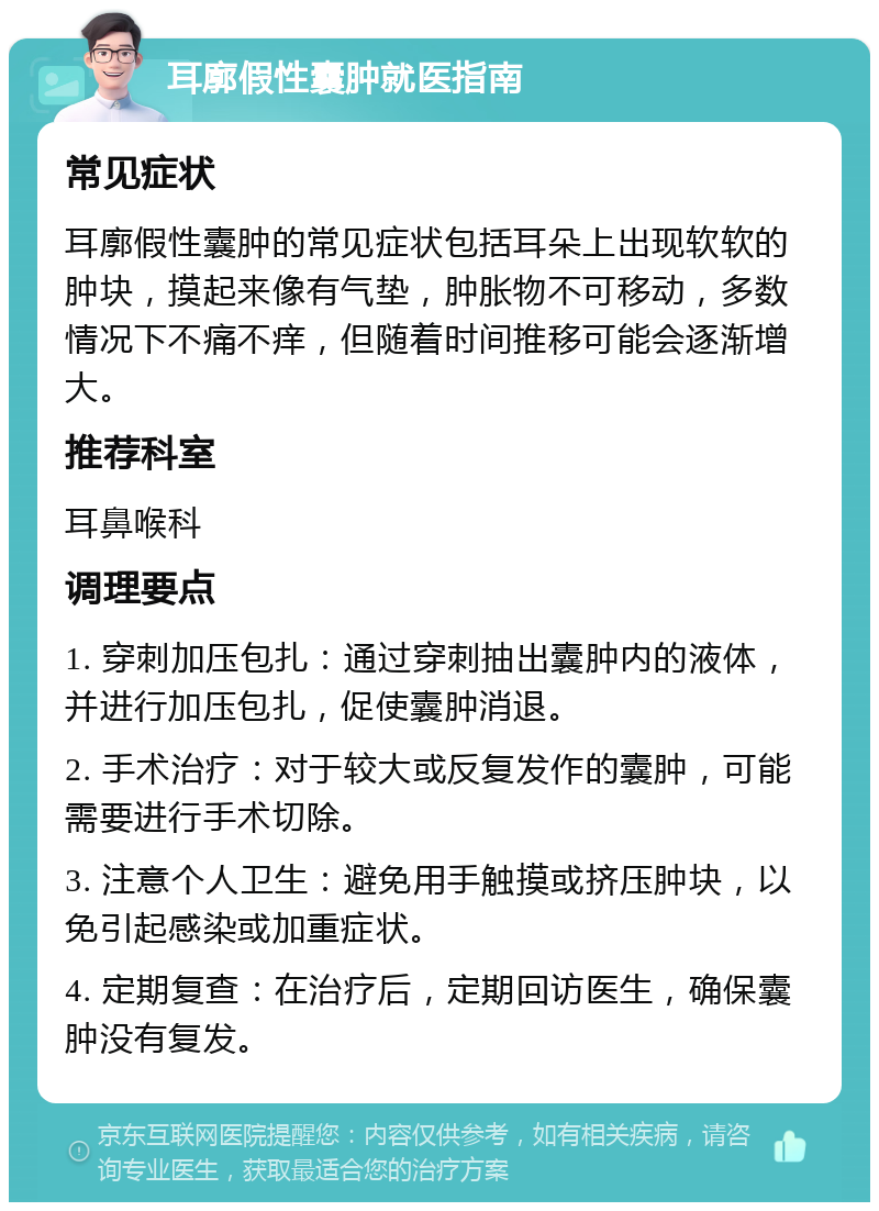 耳廓假性囊肿就医指南 常见症状 耳廓假性囊肿的常见症状包括耳朵上出现软软的肿块，摸起来像有气垫，肿胀物不可移动，多数情况下不痛不痒，但随着时间推移可能会逐渐增大。 推荐科室 耳鼻喉科 调理要点 1. 穿刺加压包扎：通过穿刺抽出囊肿内的液体，并进行加压包扎，促使囊肿消退。 2. 手术治疗：对于较大或反复发作的囊肿，可能需要进行手术切除。 3. 注意个人卫生：避免用手触摸或挤压肿块，以免引起感染或加重症状。 4. 定期复查：在治疗后，定期回访医生，确保囊肿没有复发。