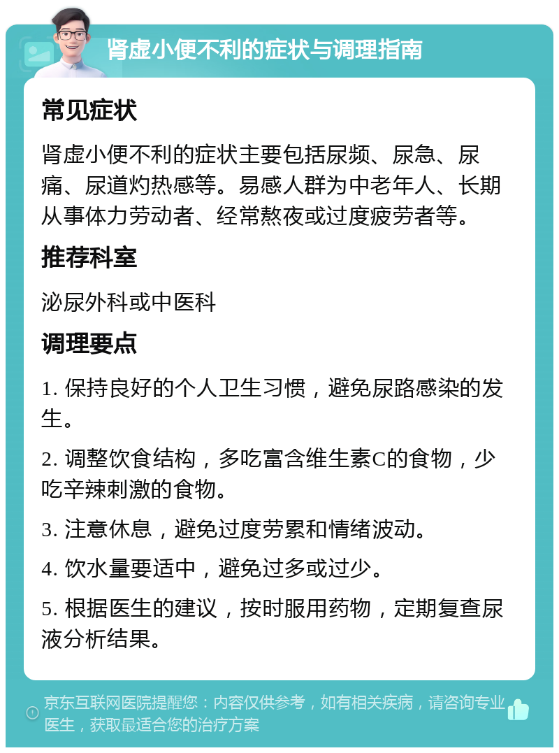 肾虚小便不利的症状与调理指南 常见症状 肾虚小便不利的症状主要包括尿频、尿急、尿痛、尿道灼热感等。易感人群为中老年人、长期从事体力劳动者、经常熬夜或过度疲劳者等。 推荐科室 泌尿外科或中医科 调理要点 1. 保持良好的个人卫生习惯，避免尿路感染的发生。 2. 调整饮食结构，多吃富含维生素C的食物，少吃辛辣刺激的食物。 3. 注意休息，避免过度劳累和情绪波动。 4. 饮水量要适中，避免过多或过少。 5. 根据医生的建议，按时服用药物，定期复查尿液分析结果。