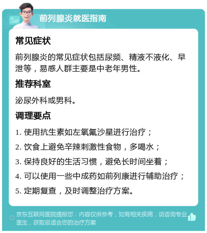 前列腺炎就医指南 常见症状 前列腺炎的常见症状包括尿频、精液不液化、早泄等，易感人群主要是中老年男性。 推荐科室 泌尿外科或男科。 调理要点 1. 使用抗生素如左氧氟沙星进行治疗； 2. 饮食上避免辛辣刺激性食物，多喝水； 3. 保持良好的生活习惯，避免长时间坐着； 4. 可以使用一些中成药如前列康进行辅助治疗； 5. 定期复查，及时调整治疗方案。