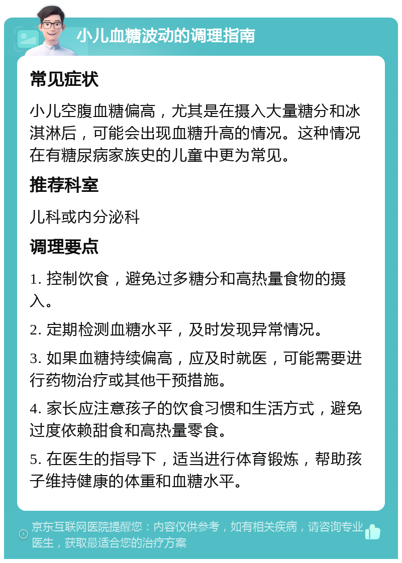 小儿血糖波动的调理指南 常见症状 小儿空腹血糖偏高，尤其是在摄入大量糖分和冰淇淋后，可能会出现血糖升高的情况。这种情况在有糖尿病家族史的儿童中更为常见。 推荐科室 儿科或内分泌科 调理要点 1. 控制饮食，避免过多糖分和高热量食物的摄入。 2. 定期检测血糖水平，及时发现异常情况。 3. 如果血糖持续偏高，应及时就医，可能需要进行药物治疗或其他干预措施。 4. 家长应注意孩子的饮食习惯和生活方式，避免过度依赖甜食和高热量零食。 5. 在医生的指导下，适当进行体育锻炼，帮助孩子维持健康的体重和血糖水平。