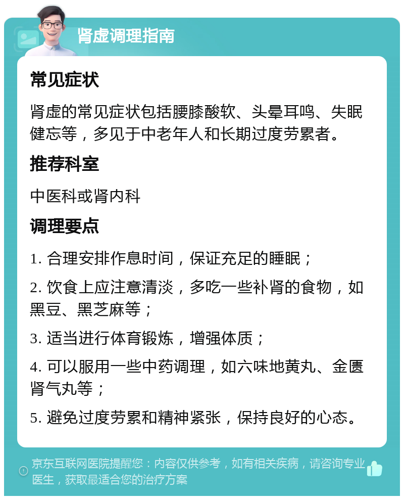 肾虚调理指南 常见症状 肾虚的常见症状包括腰膝酸软、头晕耳鸣、失眠健忘等，多见于中老年人和长期过度劳累者。 推荐科室 中医科或肾内科 调理要点 1. 合理安排作息时间，保证充足的睡眠； 2. 饮食上应注意清淡，多吃一些补肾的食物，如黑豆、黑芝麻等； 3. 适当进行体育锻炼，增强体质； 4. 可以服用一些中药调理，如六味地黄丸、金匮肾气丸等； 5. 避免过度劳累和精神紧张，保持良好的心态。