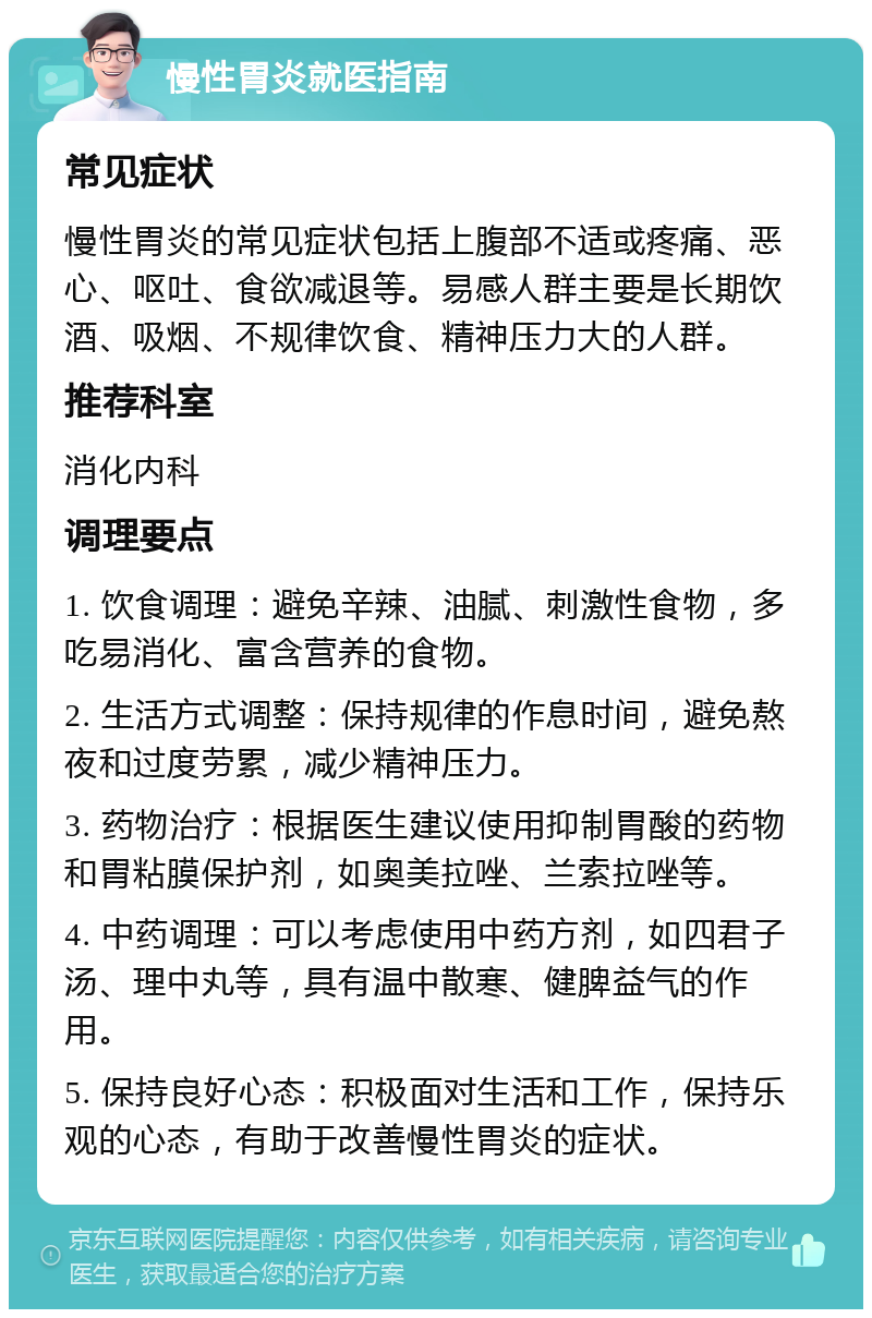 慢性胃炎就医指南 常见症状 慢性胃炎的常见症状包括上腹部不适或疼痛、恶心、呕吐、食欲减退等。易感人群主要是长期饮酒、吸烟、不规律饮食、精神压力大的人群。 推荐科室 消化内科 调理要点 1. 饮食调理：避免辛辣、油腻、刺激性食物，多吃易消化、富含营养的食物。 2. 生活方式调整：保持规律的作息时间，避免熬夜和过度劳累，减少精神压力。 3. 药物治疗：根据医生建议使用抑制胃酸的药物和胃粘膜保护剂，如奥美拉唑、兰索拉唑等。 4. 中药调理：可以考虑使用中药方剂，如四君子汤、理中丸等，具有温中散寒、健脾益气的作用。 5. 保持良好心态：积极面对生活和工作，保持乐观的心态，有助于改善慢性胃炎的症状。