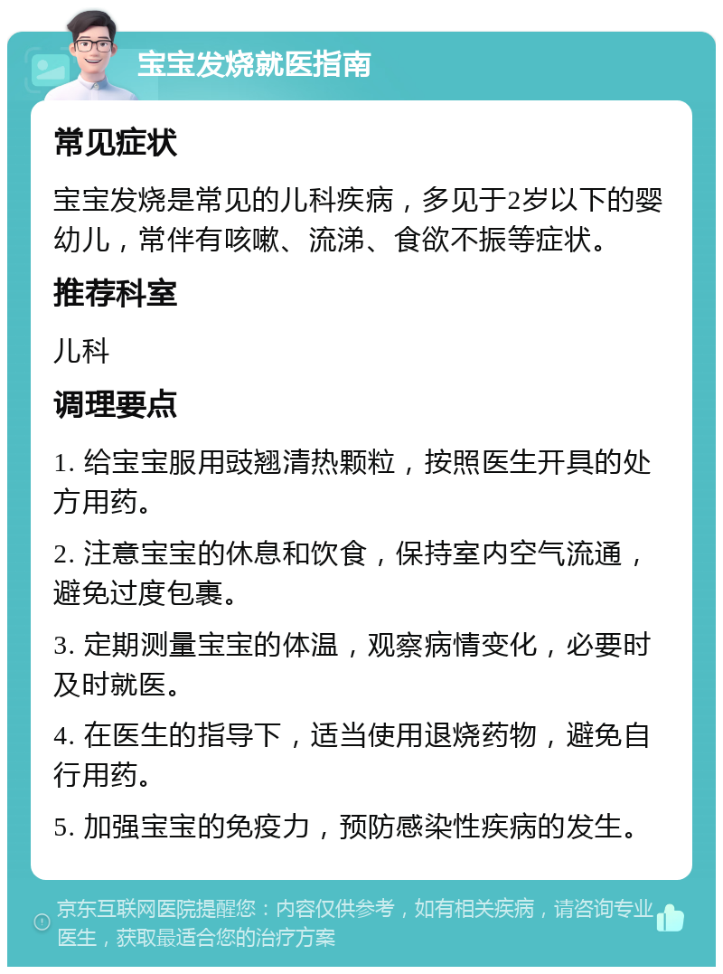 宝宝发烧就医指南 常见症状 宝宝发烧是常见的儿科疾病，多见于2岁以下的婴幼儿，常伴有咳嗽、流涕、食欲不振等症状。 推荐科室 儿科 调理要点 1. 给宝宝服用豉翘清热颗粒，按照医生开具的处方用药。 2. 注意宝宝的休息和饮食，保持室内空气流通，避免过度包裹。 3. 定期测量宝宝的体温，观察病情变化，必要时及时就医。 4. 在医生的指导下，适当使用退烧药物，避免自行用药。 5. 加强宝宝的免疫力，预防感染性疾病的发生。