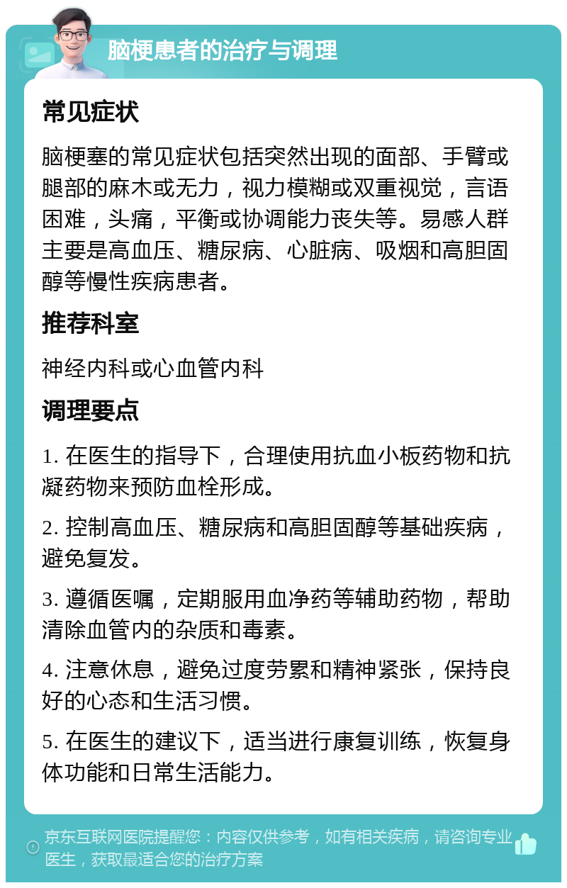 脑梗患者的治疗与调理 常见症状 脑梗塞的常见症状包括突然出现的面部、手臂或腿部的麻木或无力，视力模糊或双重视觉，言语困难，头痛，平衡或协调能力丧失等。易感人群主要是高血压、糖尿病、心脏病、吸烟和高胆固醇等慢性疾病患者。 推荐科室 神经内科或心血管内科 调理要点 1. 在医生的指导下，合理使用抗血小板药物和抗凝药物来预防血栓形成。 2. 控制高血压、糖尿病和高胆固醇等基础疾病，避免复发。 3. 遵循医嘱，定期服用血净药等辅助药物，帮助清除血管内的杂质和毒素。 4. 注意休息，避免过度劳累和精神紧张，保持良好的心态和生活习惯。 5. 在医生的建议下，适当进行康复训练，恢复身体功能和日常生活能力。