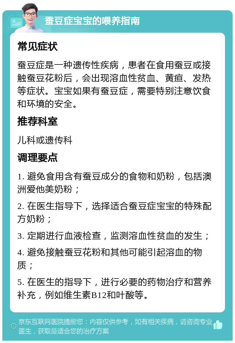 蚕豆症宝宝的喂养指南 常见症状 蚕豆症是一种遗传性疾病，患者在食用蚕豆或接触蚕豆花粉后，会出现溶血性贫血、黄疸、发热等症状。宝宝如果有蚕豆症，需要特别注意饮食和环境的安全。 推荐科室 儿科或遗传科 调理要点 1. 避免食用含有蚕豆成分的食物和奶粉，包括澳洲爱他美奶粉； 2. 在医生指导下，选择适合蚕豆症宝宝的特殊配方奶粉； 3. 定期进行血液检查，监测溶血性贫血的发生； 4. 避免接触蚕豆花粉和其他可能引起溶血的物质； 5. 在医生的指导下，进行必要的药物治疗和营养补充，例如维生素B12和叶酸等。