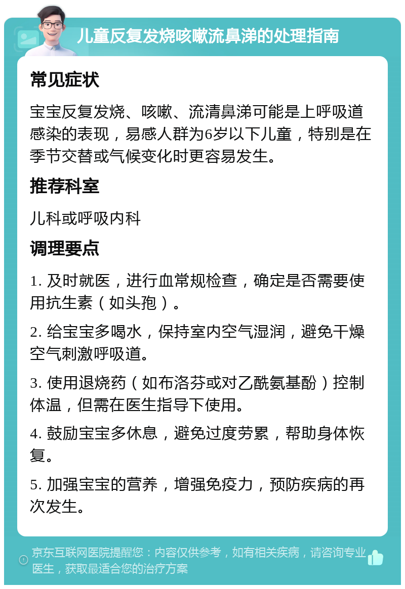 儿童反复发烧咳嗽流鼻涕的处理指南 常见症状 宝宝反复发烧、咳嗽、流清鼻涕可能是上呼吸道感染的表现，易感人群为6岁以下儿童，特别是在季节交替或气候变化时更容易发生。 推荐科室 儿科或呼吸内科 调理要点 1. 及时就医，进行血常规检查，确定是否需要使用抗生素（如头孢）。 2. 给宝宝多喝水，保持室内空气湿润，避免干燥空气刺激呼吸道。 3. 使用退烧药（如布洛芬或对乙酰氨基酚）控制体温，但需在医生指导下使用。 4. 鼓励宝宝多休息，避免过度劳累，帮助身体恢复。 5. 加强宝宝的营养，增强免疫力，预防疾病的再次发生。