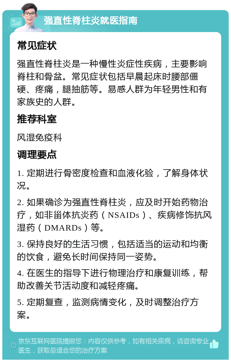 强直性脊柱炎就医指南 常见症状 强直性脊柱炎是一种慢性炎症性疾病，主要影响脊柱和骨盆。常见症状包括早晨起床时腰部僵硬、疼痛，腿抽筋等。易感人群为年轻男性和有家族史的人群。 推荐科室 风湿免疫科 调理要点 1. 定期进行骨密度检查和血液化验，了解身体状况。 2. 如果确诊为强直性脊柱炎，应及时开始药物治疗，如非甾体抗炎药（NSAIDs）、疾病修饰抗风湿药（DMARDs）等。 3. 保持良好的生活习惯，包括适当的运动和均衡的饮食，避免长时间保持同一姿势。 4. 在医生的指导下进行物理治疗和康复训练，帮助改善关节活动度和减轻疼痛。 5. 定期复查，监测病情变化，及时调整治疗方案。