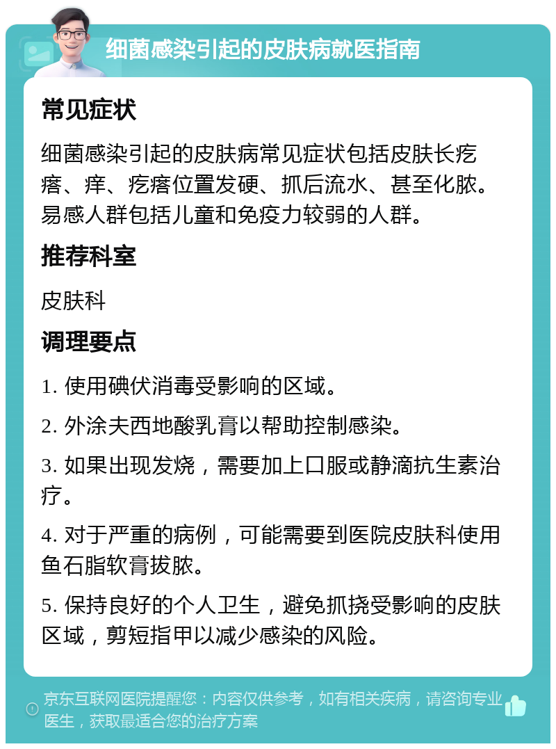 细菌感染引起的皮肤病就医指南 常见症状 细菌感染引起的皮肤病常见症状包括皮肤长疙瘩、痒、疙瘩位置发硬、抓后流水、甚至化脓。易感人群包括儿童和免疫力较弱的人群。 推荐科室 皮肤科 调理要点 1. 使用碘伏消毒受影响的区域。 2. 外涂夫西地酸乳膏以帮助控制感染。 3. 如果出现发烧，需要加上口服或静滴抗生素治疗。 4. 对于严重的病例，可能需要到医院皮肤科使用鱼石脂软膏拔脓。 5. 保持良好的个人卫生，避免抓挠受影响的皮肤区域，剪短指甲以减少感染的风险。