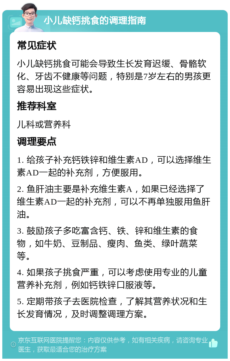 小儿缺钙挑食的调理指南 常见症状 小儿缺钙挑食可能会导致生长发育迟缓、骨骼软化、牙齿不健康等问题，特别是7岁左右的男孩更容易出现这些症状。 推荐科室 儿科或营养科 调理要点 1. 给孩子补充钙铁锌和维生素AD，可以选择维生素AD一起的补充剂，方便服用。 2. 鱼肝油主要是补充维生素A，如果已经选择了维生素AD一起的补充剂，可以不再单独服用鱼肝油。 3. 鼓励孩子多吃富含钙、铁、锌和维生素的食物，如牛奶、豆制品、瘦肉、鱼类、绿叶蔬菜等。 4. 如果孩子挑食严重，可以考虑使用专业的儿童营养补充剂，例如钙铁锌口服液等。 5. 定期带孩子去医院检查，了解其营养状况和生长发育情况，及时调整调理方案。