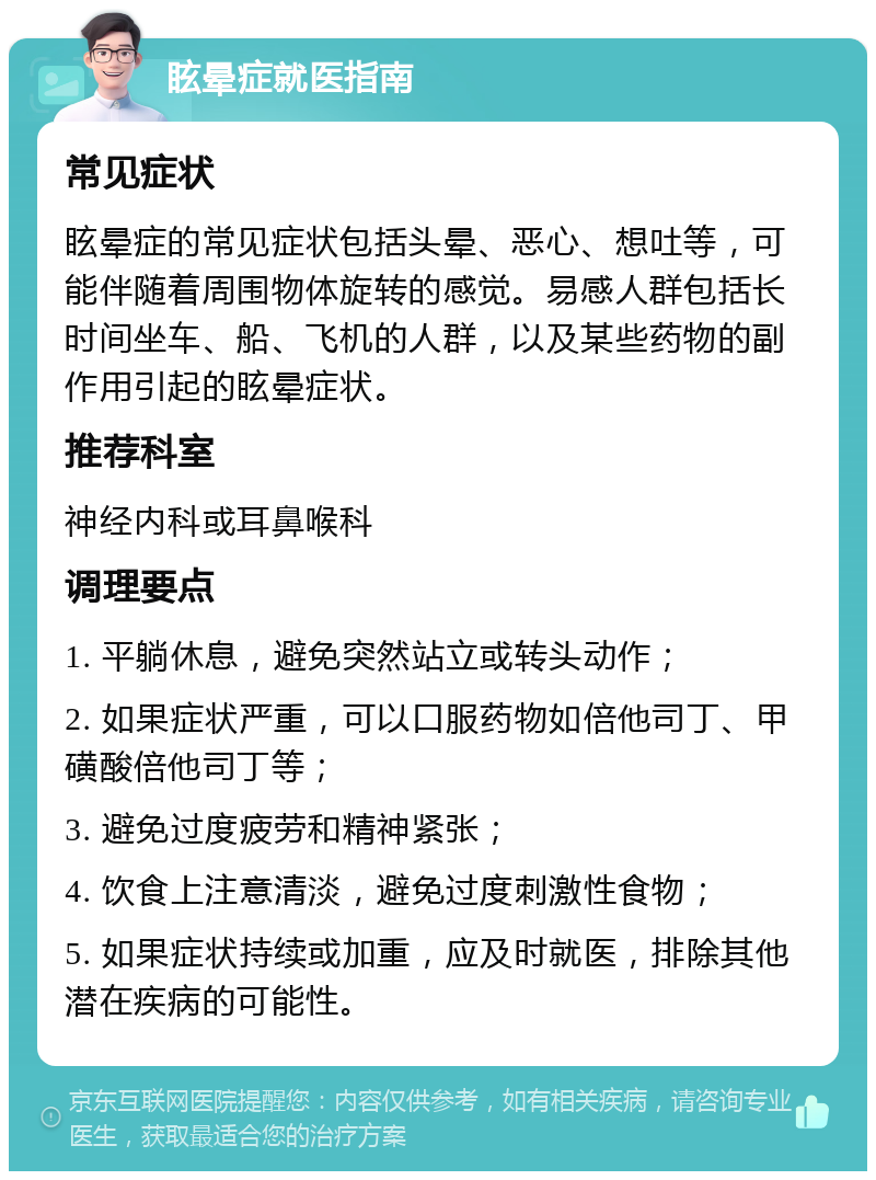 眩晕症就医指南 常见症状 眩晕症的常见症状包括头晕、恶心、想吐等，可能伴随着周围物体旋转的感觉。易感人群包括长时间坐车、船、飞机的人群，以及某些药物的副作用引起的眩晕症状。 推荐科室 神经内科或耳鼻喉科 调理要点 1. 平躺休息，避免突然站立或转头动作； 2. 如果症状严重，可以口服药物如倍他司丁、甲磺酸倍他司丁等； 3. 避免过度疲劳和精神紧张； 4. 饮食上注意清淡，避免过度刺激性食物； 5. 如果症状持续或加重，应及时就医，排除其他潜在疾病的可能性。