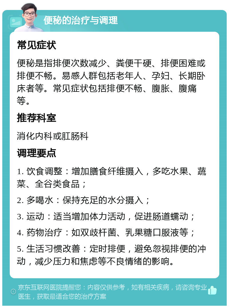 便秘的治疗与调理 常见症状 便秘是指排便次数减少、粪便干硬、排便困难或排便不畅。易感人群包括老年人、孕妇、长期卧床者等。常见症状包括排便不畅、腹胀、腹痛等。 推荐科室 消化内科或肛肠科 调理要点 1. 饮食调整：增加膳食纤维摄入，多吃水果、蔬菜、全谷类食品； 2. 多喝水：保持充足的水分摄入； 3. 运动：适当增加体力活动，促进肠道蠕动； 4. 药物治疗：如双歧杆菌、乳果糖口服液等； 5. 生活习惯改善：定时排便，避免忽视排便的冲动，减少压力和焦虑等不良情绪的影响。