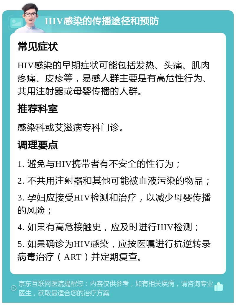 HIV感染的传播途径和预防 常见症状 HIV感染的早期症状可能包括发热、头痛、肌肉疼痛、皮疹等，易感人群主要是有高危性行为、共用注射器或母婴传播的人群。 推荐科室 感染科或艾滋病专科门诊。 调理要点 1. 避免与HIV携带者有不安全的性行为； 2. 不共用注射器和其他可能被血液污染的物品； 3. 孕妇应接受HIV检测和治疗，以减少母婴传播的风险； 4. 如果有高危接触史，应及时进行HIV检测； 5. 如果确诊为HIV感染，应按医嘱进行抗逆转录病毒治疗（ART）并定期复查。