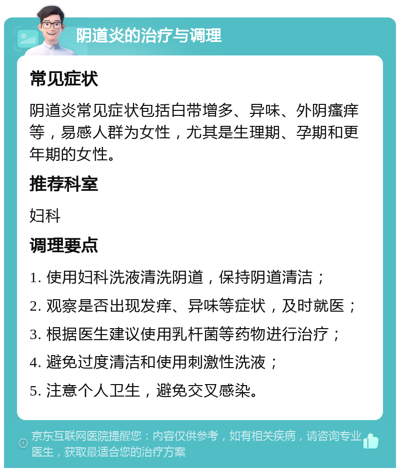 阴道炎的治疗与调理 常见症状 阴道炎常见症状包括白带增多、异味、外阴瘙痒等，易感人群为女性，尤其是生理期、孕期和更年期的女性。 推荐科室 妇科 调理要点 1. 使用妇科洗液清洗阴道，保持阴道清洁； 2. 观察是否出现发痒、异味等症状，及时就医； 3. 根据医生建议使用乳杆菌等药物进行治疗； 4. 避免过度清洁和使用刺激性洗液； 5. 注意个人卫生，避免交叉感染。