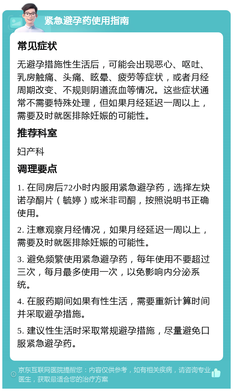 紧急避孕药使用指南 常见症状 无避孕措施性生活后，可能会出现恶心、呕吐、乳房触痛、头痛、眩晕、疲劳等症状，或者月经周期改变、不规则阴道流血等情况。这些症状通常不需要特殊处理，但如果月经延迟一周以上，需要及时就医排除妊娠的可能性。 推荐科室 妇产科 调理要点 1. 在同房后72小时内服用紧急避孕药，选择左炔诺孕酮片（毓婷）或米非司酮，按照说明书正确使用。 2. 注意观察月经情况，如果月经延迟一周以上，需要及时就医排除妊娠的可能性。 3. 避免频繁使用紧急避孕药，每年使用不要超过三次，每月最多使用一次，以免影响内分泌系统。 4. 在服药期间如果有性生活，需要重新计算时间并采取避孕措施。 5. 建议性生活时采取常规避孕措施，尽量避免口服紧急避孕药。