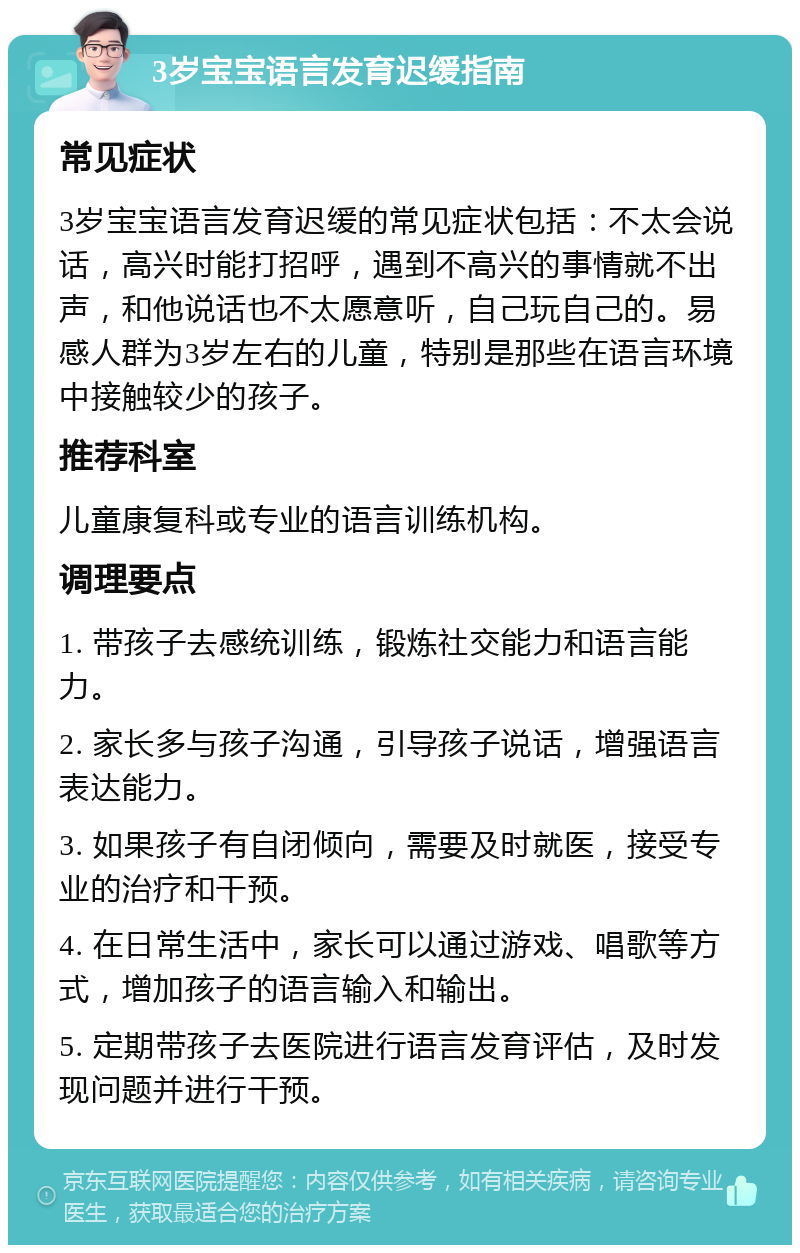 3岁宝宝语言发育迟缓指南 常见症状 3岁宝宝语言发育迟缓的常见症状包括：不太会说话，高兴时能打招呼，遇到不高兴的事情就不出声，和他说话也不太愿意听，自己玩自己的。易感人群为3岁左右的儿童，特别是那些在语言环境中接触较少的孩子。 推荐科室 儿童康复科或专业的语言训练机构。 调理要点 1. 带孩子去感统训练，锻炼社交能力和语言能力。 2. 家长多与孩子沟通，引导孩子说话，增强语言表达能力。 3. 如果孩子有自闭倾向，需要及时就医，接受专业的治疗和干预。 4. 在日常生活中，家长可以通过游戏、唱歌等方式，增加孩子的语言输入和输出。 5. 定期带孩子去医院进行语言发育评估，及时发现问题并进行干预。