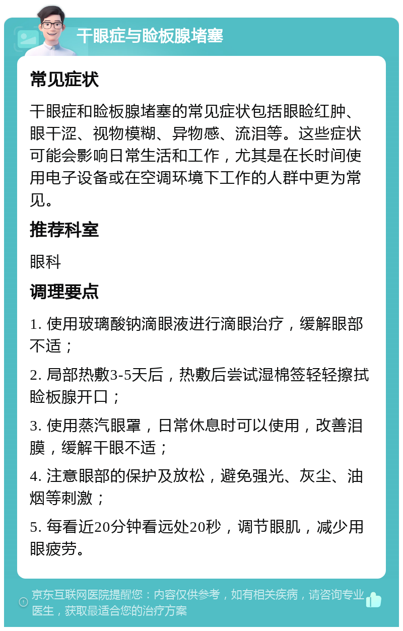 干眼症与睑板腺堵塞 常见症状 干眼症和睑板腺堵塞的常见症状包括眼睑红肿、眼干涩、视物模糊、异物感、流泪等。这些症状可能会影响日常生活和工作，尤其是在长时间使用电子设备或在空调环境下工作的人群中更为常见。 推荐科室 眼科 调理要点 1. 使用玻璃酸钠滴眼液进行滴眼治疗，缓解眼部不适； 2. 局部热敷3-5天后，热敷后尝试湿棉签轻轻擦拭睑板腺开口； 3. 使用蒸汽眼罩，日常休息时可以使用，改善泪膜，缓解干眼不适； 4. 注意眼部的保护及放松，避免强光、灰尘、油烟等刺激； 5. 每看近20分钟看远处20秒，调节眼肌，减少用眼疲劳。