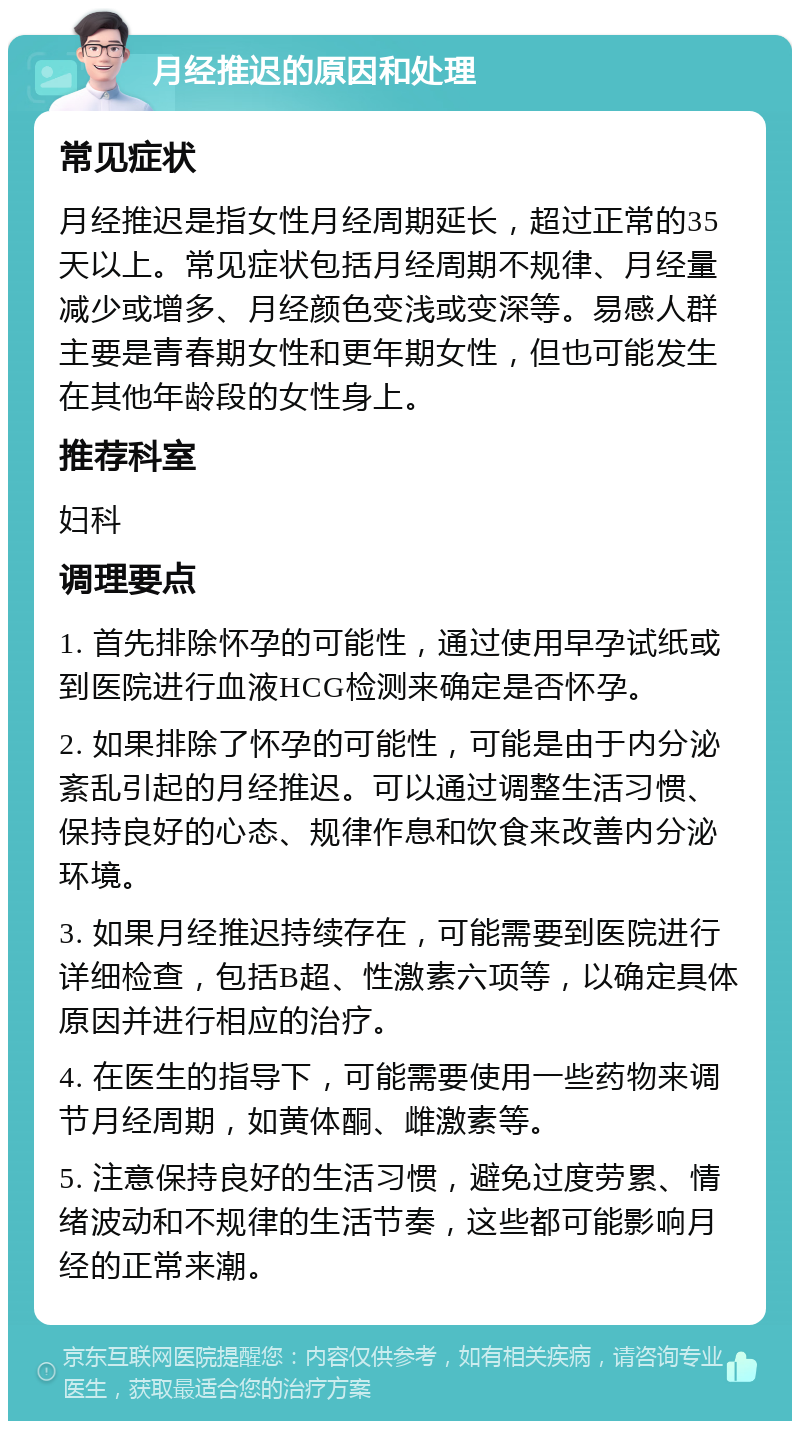 月经推迟的原因和处理 常见症状 月经推迟是指女性月经周期延长，超过正常的35天以上。常见症状包括月经周期不规律、月经量减少或增多、月经颜色变浅或变深等。易感人群主要是青春期女性和更年期女性，但也可能发生在其他年龄段的女性身上。 推荐科室 妇科 调理要点 1. 首先排除怀孕的可能性，通过使用早孕试纸或到医院进行血液HCG检测来确定是否怀孕。 2. 如果排除了怀孕的可能性，可能是由于内分泌紊乱引起的月经推迟。可以通过调整生活习惯、保持良好的心态、规律作息和饮食来改善内分泌环境。 3. 如果月经推迟持续存在，可能需要到医院进行详细检查，包括B超、性激素六项等，以确定具体原因并进行相应的治疗。 4. 在医生的指导下，可能需要使用一些药物来调节月经周期，如黄体酮、雌激素等。 5. 注意保持良好的生活习惯，避免过度劳累、情绪波动和不规律的生活节奏，这些都可能影响月经的正常来潮。