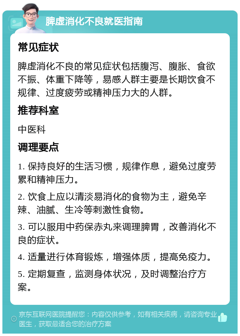 脾虚消化不良就医指南 常见症状 脾虚消化不良的常见症状包括腹泻、腹胀、食欲不振、体重下降等，易感人群主要是长期饮食不规律、过度疲劳或精神压力大的人群。 推荐科室 中医科 调理要点 1. 保持良好的生活习惯，规律作息，避免过度劳累和精神压力。 2. 饮食上应以清淡易消化的食物为主，避免辛辣、油腻、生冷等刺激性食物。 3. 可以服用中药保赤丸来调理脾胃，改善消化不良的症状。 4. 适量进行体育锻炼，增强体质，提高免疫力。 5. 定期复查，监测身体状况，及时调整治疗方案。