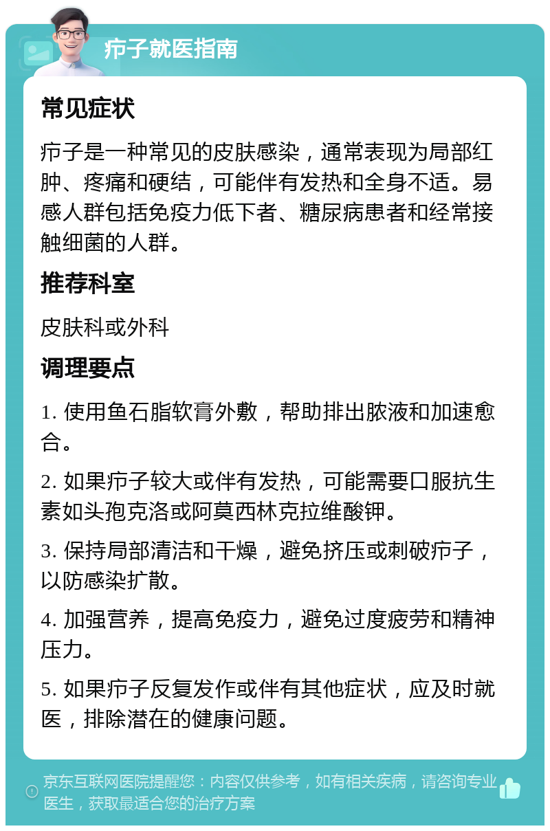 疖子就医指南 常见症状 疖子是一种常见的皮肤感染，通常表现为局部红肿、疼痛和硬结，可能伴有发热和全身不适。易感人群包括免疫力低下者、糖尿病患者和经常接触细菌的人群。 推荐科室 皮肤科或外科 调理要点 1. 使用鱼石脂软膏外敷，帮助排出脓液和加速愈合。 2. 如果疖子较大或伴有发热，可能需要口服抗生素如头孢克洛或阿莫西林克拉维酸钾。 3. 保持局部清洁和干燥，避免挤压或刺破疖子，以防感染扩散。 4. 加强营养，提高免疫力，避免过度疲劳和精神压力。 5. 如果疖子反复发作或伴有其他症状，应及时就医，排除潜在的健康问题。