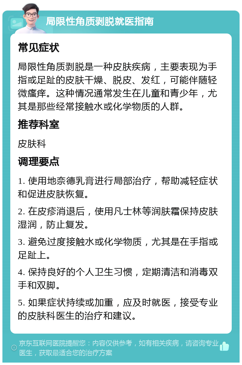 局限性角质剥脱就医指南 常见症状 局限性角质剥脱是一种皮肤疾病，主要表现为手指或足趾的皮肤干燥、脱皮、发红，可能伴随轻微瘙痒。这种情况通常发生在儿童和青少年，尤其是那些经常接触水或化学物质的人群。 推荐科室 皮肤科 调理要点 1. 使用地奈德乳膏进行局部治疗，帮助减轻症状和促进皮肤恢复。 2. 在皮疹消退后，使用凡士林等润肤霜保持皮肤湿润，防止复发。 3. 避免过度接触水或化学物质，尤其是在手指或足趾上。 4. 保持良好的个人卫生习惯，定期清洁和消毒双手和双脚。 5. 如果症状持续或加重，应及时就医，接受专业的皮肤科医生的治疗和建议。