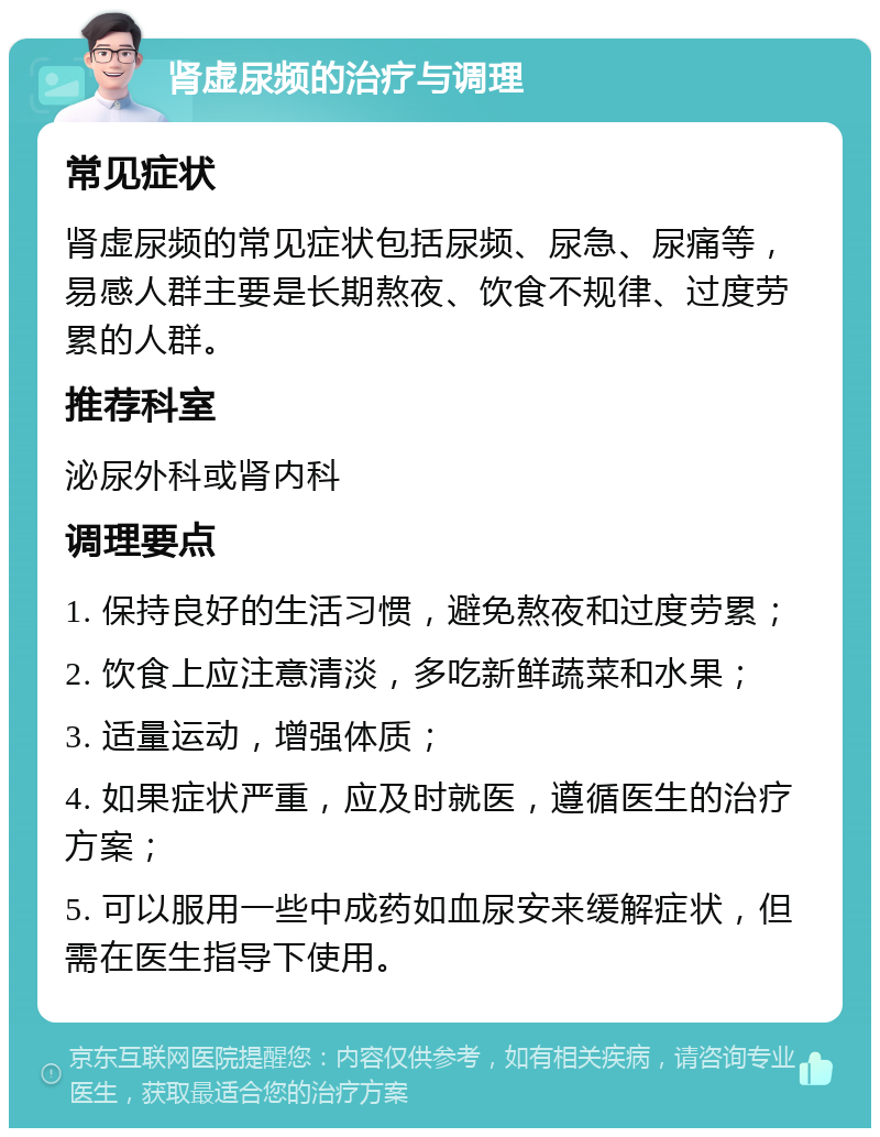 肾虚尿频的治疗与调理 常见症状 肾虚尿频的常见症状包括尿频、尿急、尿痛等，易感人群主要是长期熬夜、饮食不规律、过度劳累的人群。 推荐科室 泌尿外科或肾内科 调理要点 1. 保持良好的生活习惯，避免熬夜和过度劳累； 2. 饮食上应注意清淡，多吃新鲜蔬菜和水果； 3. 适量运动，增强体质； 4. 如果症状严重，应及时就医，遵循医生的治疗方案； 5. 可以服用一些中成药如血尿安来缓解症状，但需在医生指导下使用。