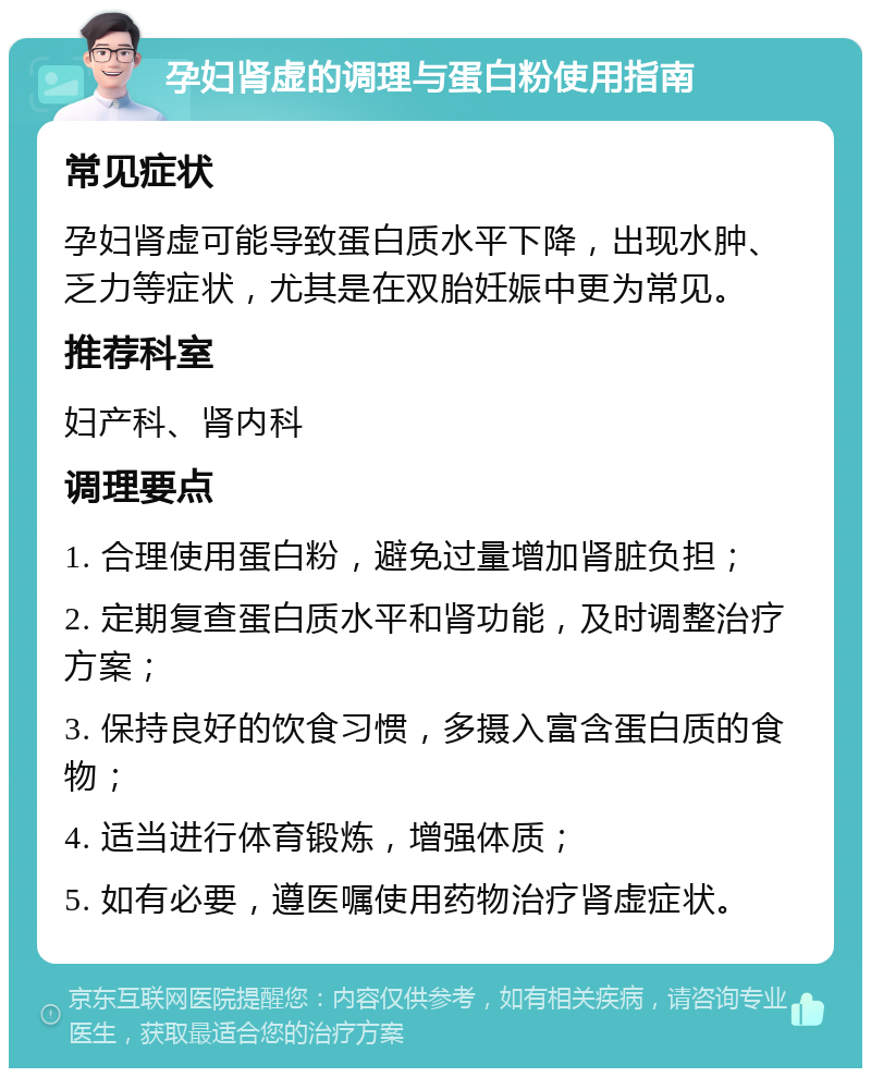 孕妇肾虚的调理与蛋白粉使用指南 常见症状 孕妇肾虚可能导致蛋白质水平下降，出现水肿、乏力等症状，尤其是在双胎妊娠中更为常见。 推荐科室 妇产科、肾内科 调理要点 1. 合理使用蛋白粉，避免过量增加肾脏负担； 2. 定期复查蛋白质水平和肾功能，及时调整治疗方案； 3. 保持良好的饮食习惯，多摄入富含蛋白质的食物； 4. 适当进行体育锻炼，增强体质； 5. 如有必要，遵医嘱使用药物治疗肾虚症状。