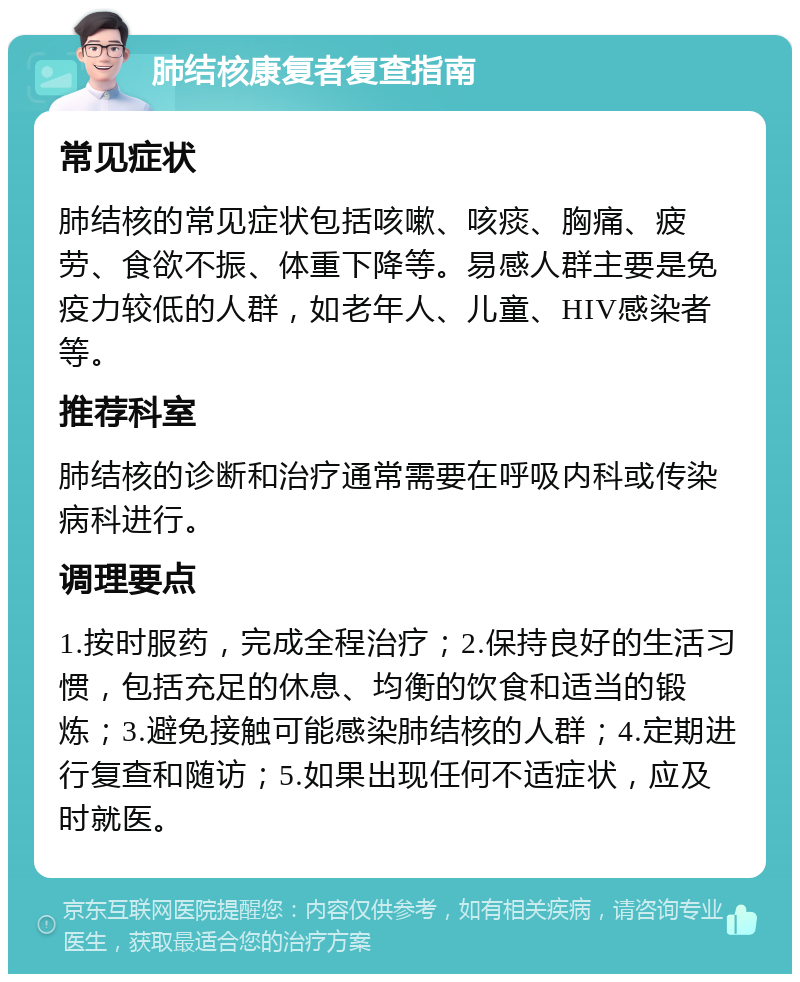 肺结核康复者复查指南 常见症状 肺结核的常见症状包括咳嗽、咳痰、胸痛、疲劳、食欲不振、体重下降等。易感人群主要是免疫力较低的人群，如老年人、儿童、HIV感染者等。 推荐科室 肺结核的诊断和治疗通常需要在呼吸内科或传染病科进行。 调理要点 1.按时服药，完成全程治疗；2.保持良好的生活习惯，包括充足的休息、均衡的饮食和适当的锻炼；3.避免接触可能感染肺结核的人群；4.定期进行复查和随访；5.如果出现任何不适症状，应及时就医。