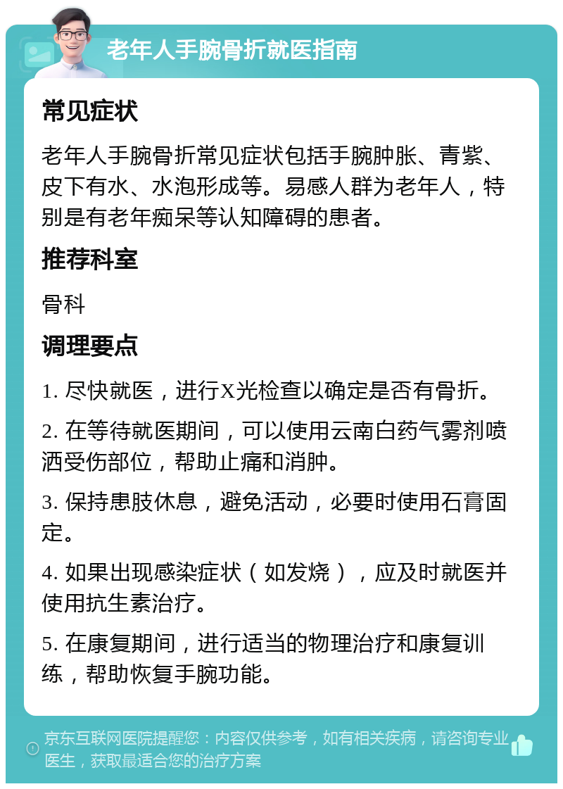 老年人手腕骨折就医指南 常见症状 老年人手腕骨折常见症状包括手腕肿胀、青紫、皮下有水、水泡形成等。易感人群为老年人，特别是有老年痴呆等认知障碍的患者。 推荐科室 骨科 调理要点 1. 尽快就医，进行X光检查以确定是否有骨折。 2. 在等待就医期间，可以使用云南白药气雾剂喷洒受伤部位，帮助止痛和消肿。 3. 保持患肢休息，避免活动，必要时使用石膏固定。 4. 如果出现感染症状（如发烧），应及时就医并使用抗生素治疗。 5. 在康复期间，进行适当的物理治疗和康复训练，帮助恢复手腕功能。