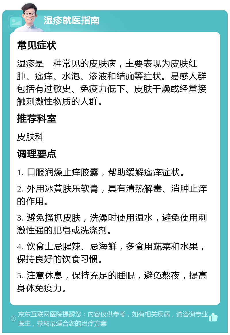 湿疹就医指南 常见症状 湿疹是一种常见的皮肤病，主要表现为皮肤红肿、瘙痒、水泡、渗液和结痂等症状。易感人群包括有过敏史、免疫力低下、皮肤干燥或经常接触刺激性物质的人群。 推荐科室 皮肤科 调理要点 1. 口服润燥止痒胶囊，帮助缓解瘙痒症状。 2. 外用冰黄肤乐软膏，具有清热解毒、消肿止痒的作用。 3. 避免搔抓皮肤，洗澡时使用温水，避免使用刺激性强的肥皂或洗涤剂。 4. 饮食上忌腥辣、忌海鲜，多食用蔬菜和水果，保持良好的饮食习惯。 5. 注意休息，保持充足的睡眠，避免熬夜，提高身体免疫力。