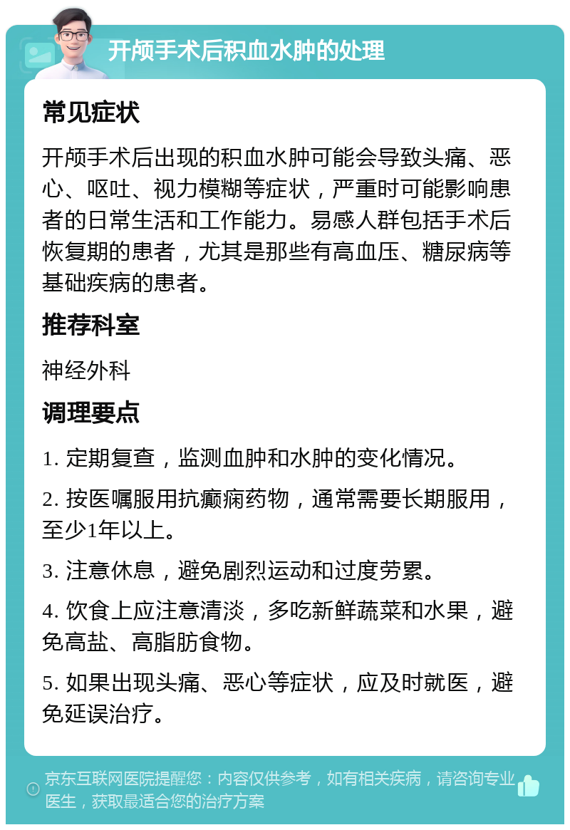 开颅手术后积血水肿的处理 常见症状 开颅手术后出现的积血水肿可能会导致头痛、恶心、呕吐、视力模糊等症状，严重时可能影响患者的日常生活和工作能力。易感人群包括手术后恢复期的患者，尤其是那些有高血压、糖尿病等基础疾病的患者。 推荐科室 神经外科 调理要点 1. 定期复查，监测血肿和水肿的变化情况。 2. 按医嘱服用抗癫痫药物，通常需要长期服用，至少1年以上。 3. 注意休息，避免剧烈运动和过度劳累。 4. 饮食上应注意清淡，多吃新鲜蔬菜和水果，避免高盐、高脂肪食物。 5. 如果出现头痛、恶心等症状，应及时就医，避免延误治疗。