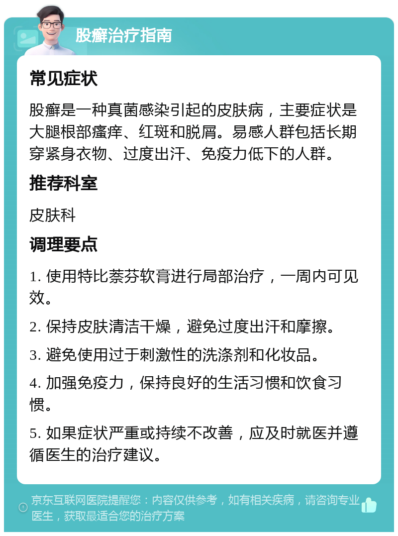 股癣治疗指南 常见症状 股癣是一种真菌感染引起的皮肤病，主要症状是大腿根部瘙痒、红斑和脱屑。易感人群包括长期穿紧身衣物、过度出汗、免疫力低下的人群。 推荐科室 皮肤科 调理要点 1. 使用特比萘芬软膏进行局部治疗，一周内可见效。 2. 保持皮肤清洁干燥，避免过度出汗和摩擦。 3. 避免使用过于刺激性的洗涤剂和化妆品。 4. 加强免疫力，保持良好的生活习惯和饮食习惯。 5. 如果症状严重或持续不改善，应及时就医并遵循医生的治疗建议。