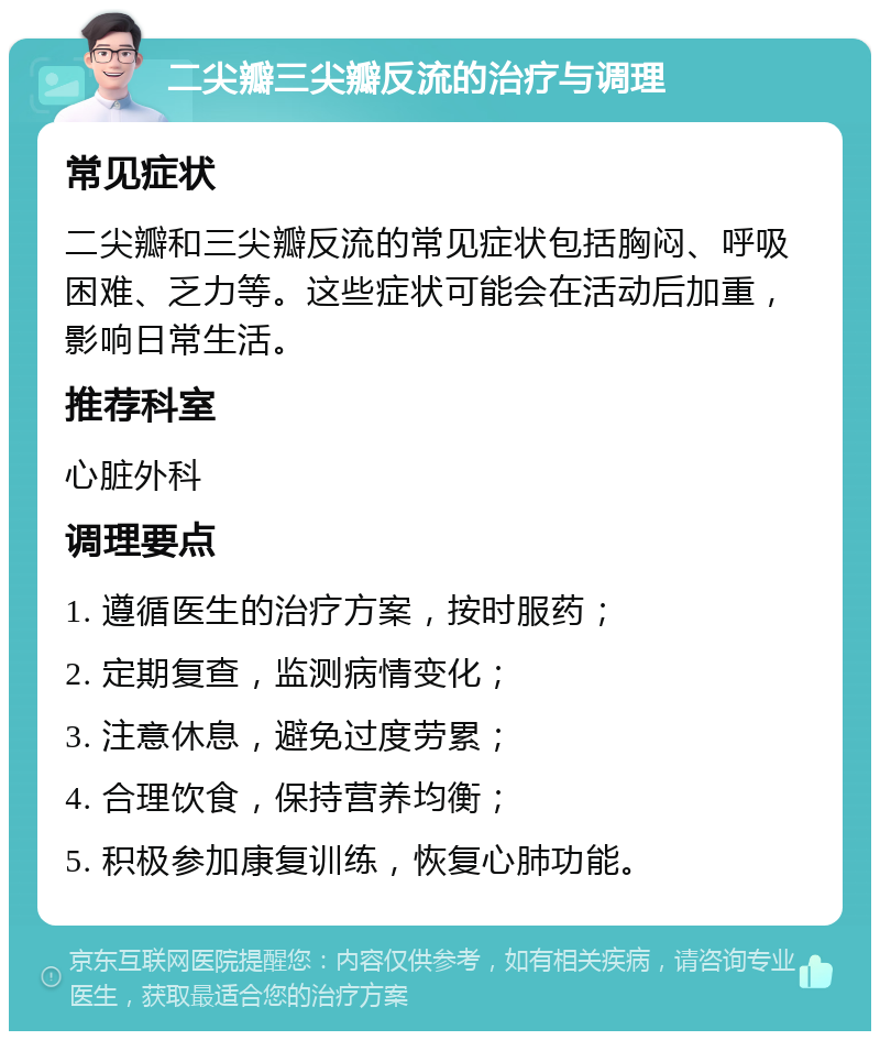 二尖瓣三尖瓣反流的治疗与调理 常见症状 二尖瓣和三尖瓣反流的常见症状包括胸闷、呼吸困难、乏力等。这些症状可能会在活动后加重，影响日常生活。 推荐科室 心脏外科 调理要点 1. 遵循医生的治疗方案，按时服药； 2. 定期复查，监测病情变化； 3. 注意休息，避免过度劳累； 4. 合理饮食，保持营养均衡； 5. 积极参加康复训练，恢复心肺功能。