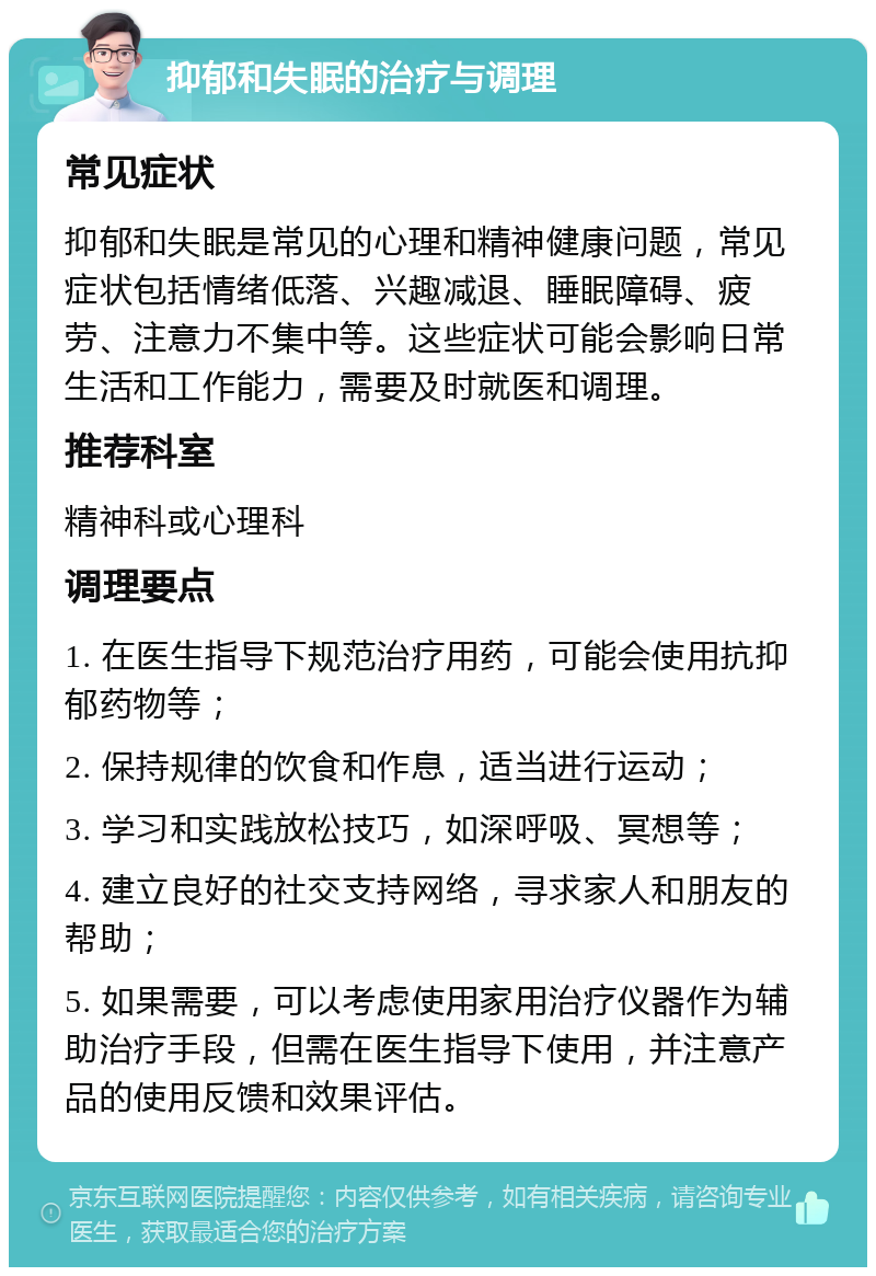 抑郁和失眠的治疗与调理 常见症状 抑郁和失眠是常见的心理和精神健康问题，常见症状包括情绪低落、兴趣减退、睡眠障碍、疲劳、注意力不集中等。这些症状可能会影响日常生活和工作能力，需要及时就医和调理。 推荐科室 精神科或心理科 调理要点 1. 在医生指导下规范治疗用药，可能会使用抗抑郁药物等； 2. 保持规律的饮食和作息，适当进行运动； 3. 学习和实践放松技巧，如深呼吸、冥想等； 4. 建立良好的社交支持网络，寻求家人和朋友的帮助； 5. 如果需要，可以考虑使用家用治疗仪器作为辅助治疗手段，但需在医生指导下使用，并注意产品的使用反馈和效果评估。