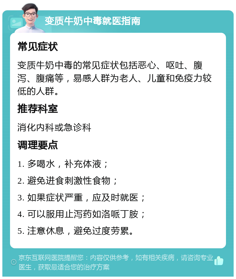 变质牛奶中毒就医指南 常见症状 变质牛奶中毒的常见症状包括恶心、呕吐、腹泻、腹痛等，易感人群为老人、儿童和免疫力较低的人群。 推荐科室 消化内科或急诊科 调理要点 1. 多喝水，补充体液； 2. 避免进食刺激性食物； 3. 如果症状严重，应及时就医； 4. 可以服用止泻药如洛哌丁胺； 5. 注意休息，避免过度劳累。