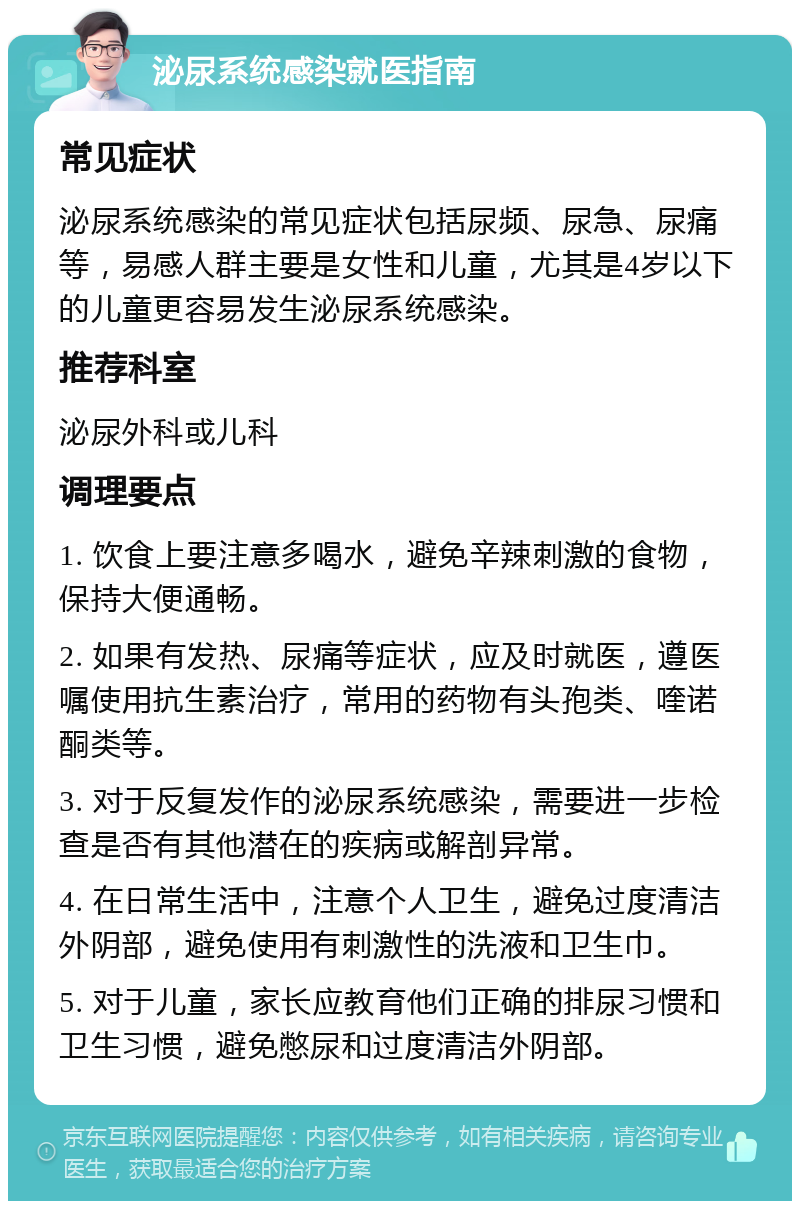 泌尿系统感染就医指南 常见症状 泌尿系统感染的常见症状包括尿频、尿急、尿痛等，易感人群主要是女性和儿童，尤其是4岁以下的儿童更容易发生泌尿系统感染。 推荐科室 泌尿外科或儿科 调理要点 1. 饮食上要注意多喝水，避免辛辣刺激的食物，保持大便通畅。 2. 如果有发热、尿痛等症状，应及时就医，遵医嘱使用抗生素治疗，常用的药物有头孢类、喹诺酮类等。 3. 对于反复发作的泌尿系统感染，需要进一步检查是否有其他潜在的疾病或解剖异常。 4. 在日常生活中，注意个人卫生，避免过度清洁外阴部，避免使用有刺激性的洗液和卫生巾。 5. 对于儿童，家长应教育他们正确的排尿习惯和卫生习惯，避免憋尿和过度清洁外阴部。