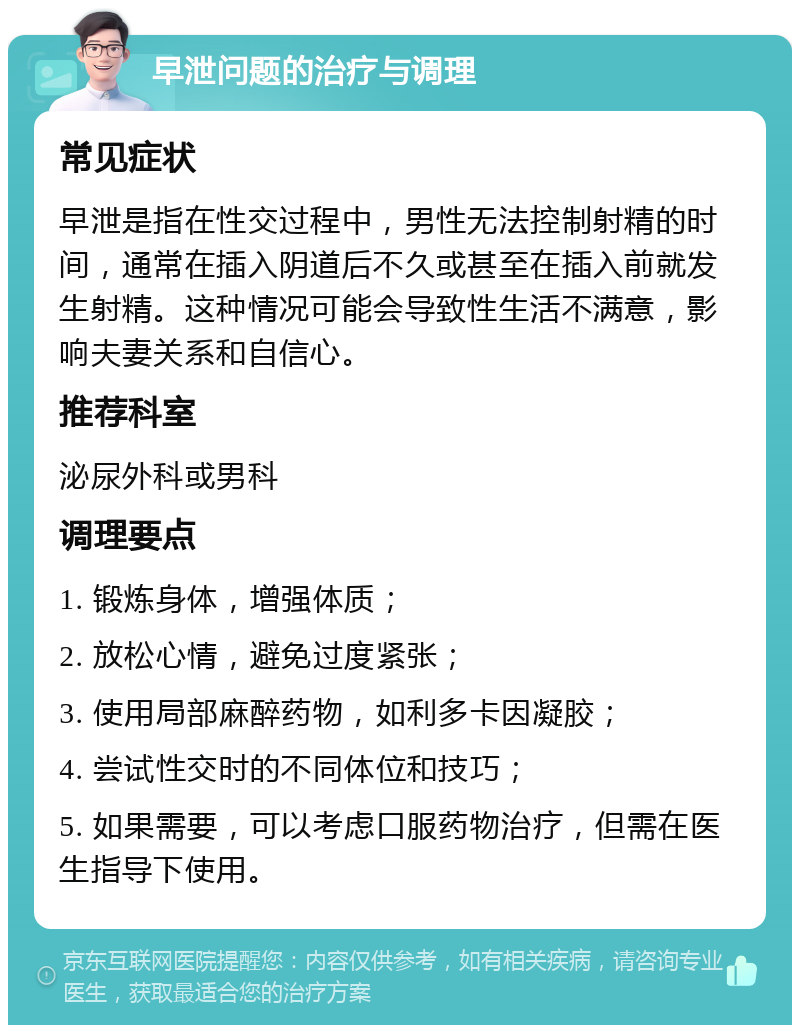 早泄问题的治疗与调理 常见症状 早泄是指在性交过程中，男性无法控制射精的时间，通常在插入阴道后不久或甚至在插入前就发生射精。这种情况可能会导致性生活不满意，影响夫妻关系和自信心。 推荐科室 泌尿外科或男科 调理要点 1. 锻炼身体，增强体质； 2. 放松心情，避免过度紧张； 3. 使用局部麻醉药物，如利多卡因凝胶； 4. 尝试性交时的不同体位和技巧； 5. 如果需要，可以考虑口服药物治疗，但需在医生指导下使用。