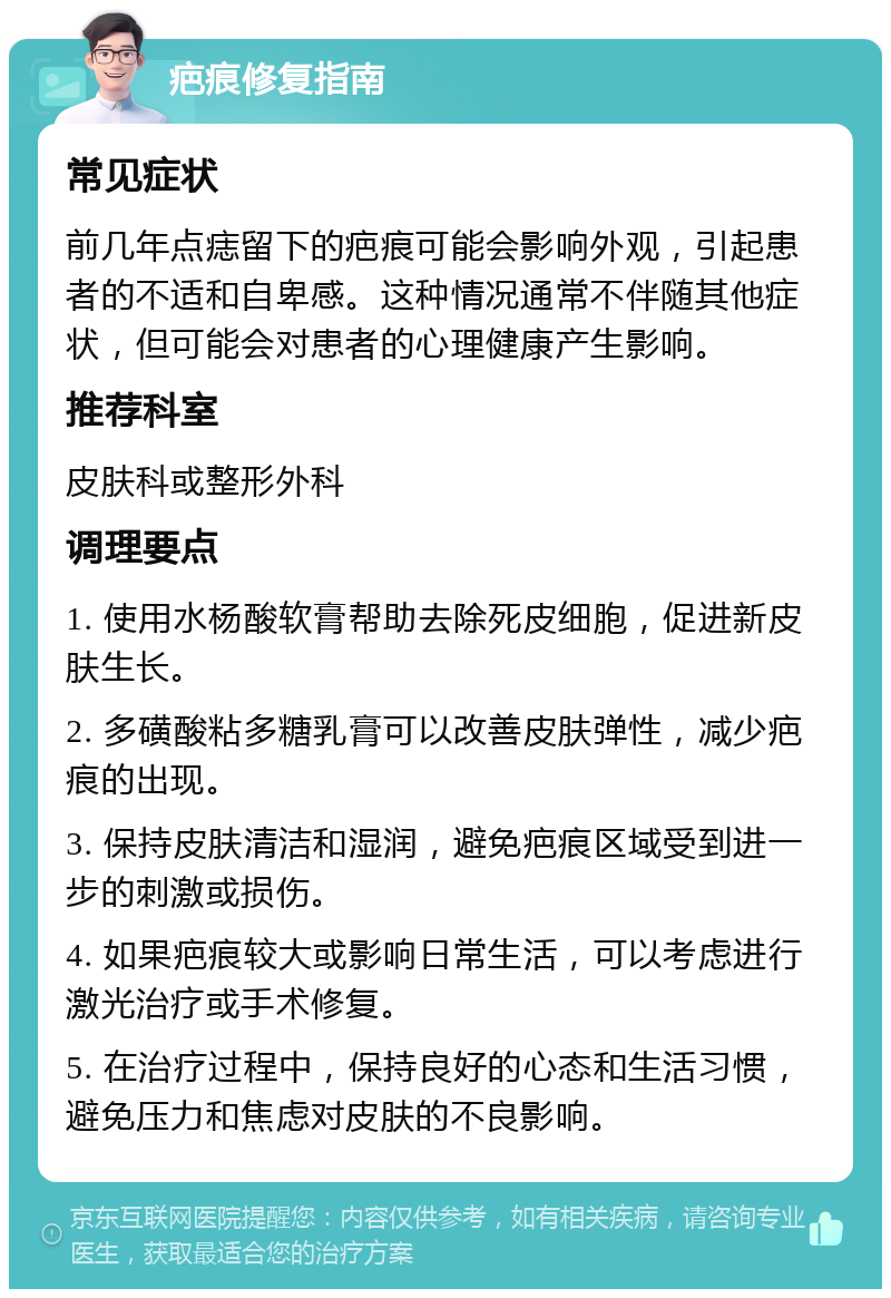 疤痕修复指南 常见症状 前几年点痣留下的疤痕可能会影响外观，引起患者的不适和自卑感。这种情况通常不伴随其他症状，但可能会对患者的心理健康产生影响。 推荐科室 皮肤科或整形外科 调理要点 1. 使用水杨酸软膏帮助去除死皮细胞，促进新皮肤生长。 2. 多磺酸粘多糖乳膏可以改善皮肤弹性，减少疤痕的出现。 3. 保持皮肤清洁和湿润，避免疤痕区域受到进一步的刺激或损伤。 4. 如果疤痕较大或影响日常生活，可以考虑进行激光治疗或手术修复。 5. 在治疗过程中，保持良好的心态和生活习惯，避免压力和焦虑对皮肤的不良影响。