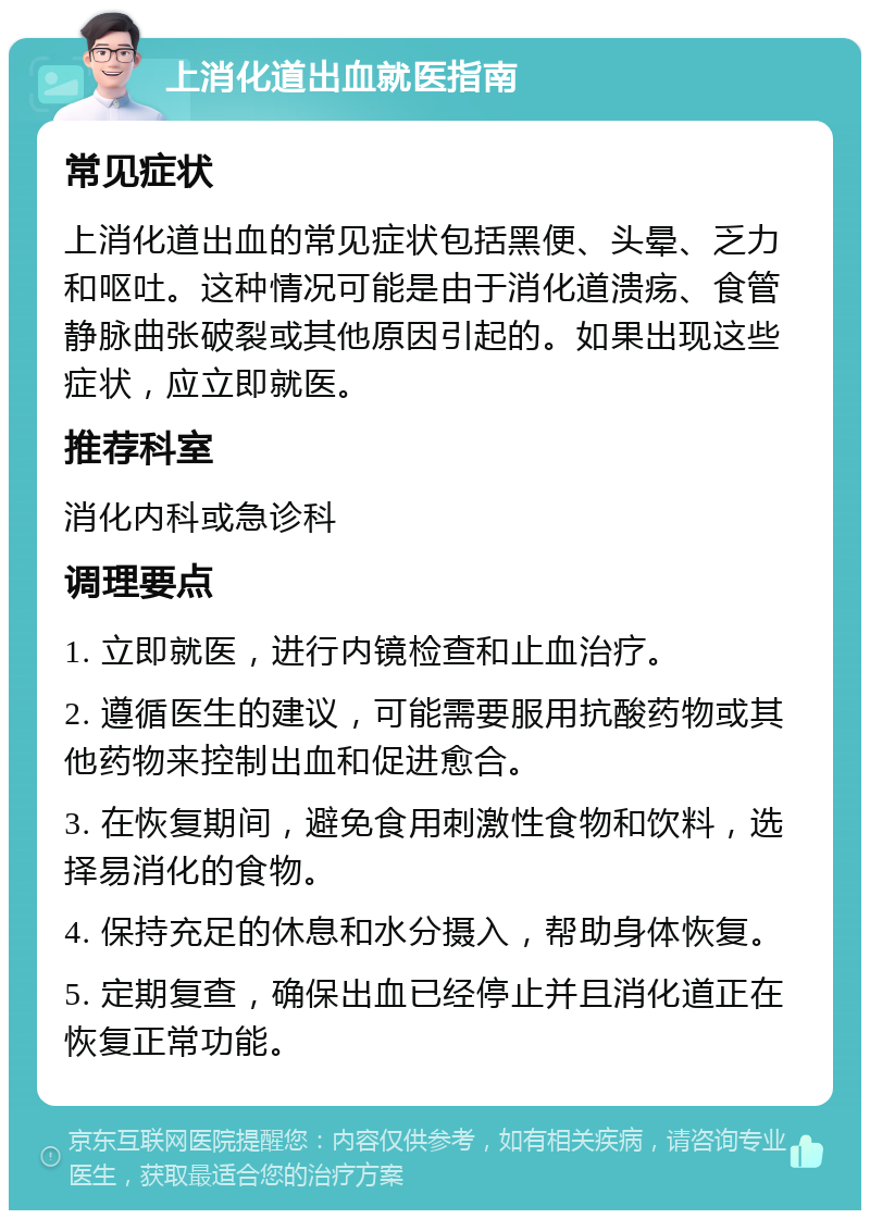 上消化道出血就医指南 常见症状 上消化道出血的常见症状包括黑便、头晕、乏力和呕吐。这种情况可能是由于消化道溃疡、食管静脉曲张破裂或其他原因引起的。如果出现这些症状，应立即就医。 推荐科室 消化内科或急诊科 调理要点 1. 立即就医，进行内镜检查和止血治疗。 2. 遵循医生的建议，可能需要服用抗酸药物或其他药物来控制出血和促进愈合。 3. 在恢复期间，避免食用刺激性食物和饮料，选择易消化的食物。 4. 保持充足的休息和水分摄入，帮助身体恢复。 5. 定期复查，确保出血已经停止并且消化道正在恢复正常功能。