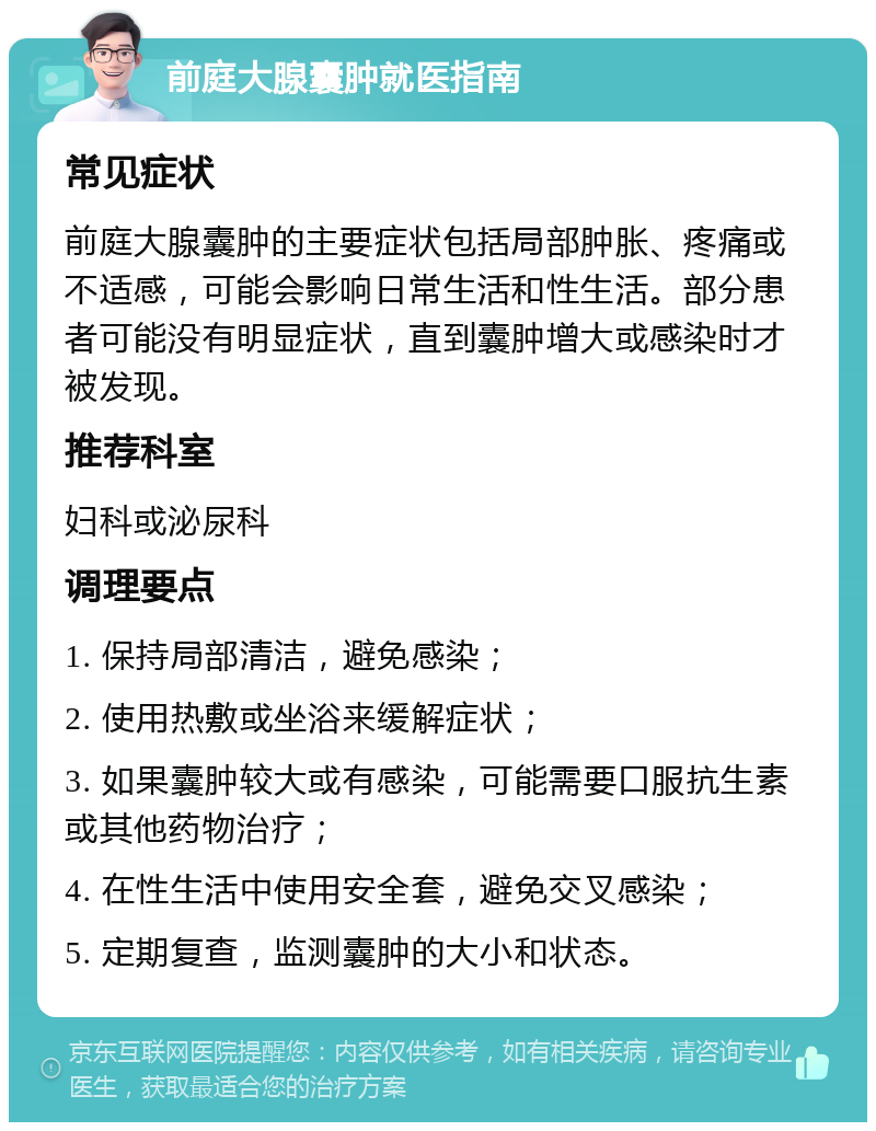 前庭大腺囊肿就医指南 常见症状 前庭大腺囊肿的主要症状包括局部肿胀、疼痛或不适感，可能会影响日常生活和性生活。部分患者可能没有明显症状，直到囊肿增大或感染时才被发现。 推荐科室 妇科或泌尿科 调理要点 1. 保持局部清洁，避免感染； 2. 使用热敷或坐浴来缓解症状； 3. 如果囊肿较大或有感染，可能需要口服抗生素或其他药物治疗； 4. 在性生活中使用安全套，避免交叉感染； 5. 定期复查，监测囊肿的大小和状态。